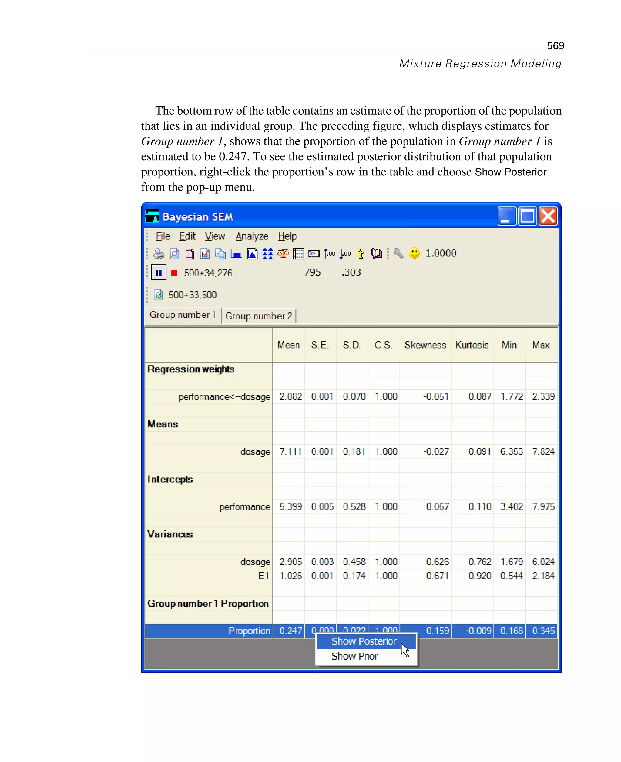 569
Mixture Regression Modeling
The bottom row of the table contains an estimate of the proportion of the population
that lies in an individual group. The preceding figure, which displays estimates for
Group number 1, shows that the proportion of the population in Group number 1 is
estimated to be 0.247. To see the estimated posterior distribution of that population
proportion, right-click the proportion’s row in the table and choose Show Posterior
from the pop-up menu.
 