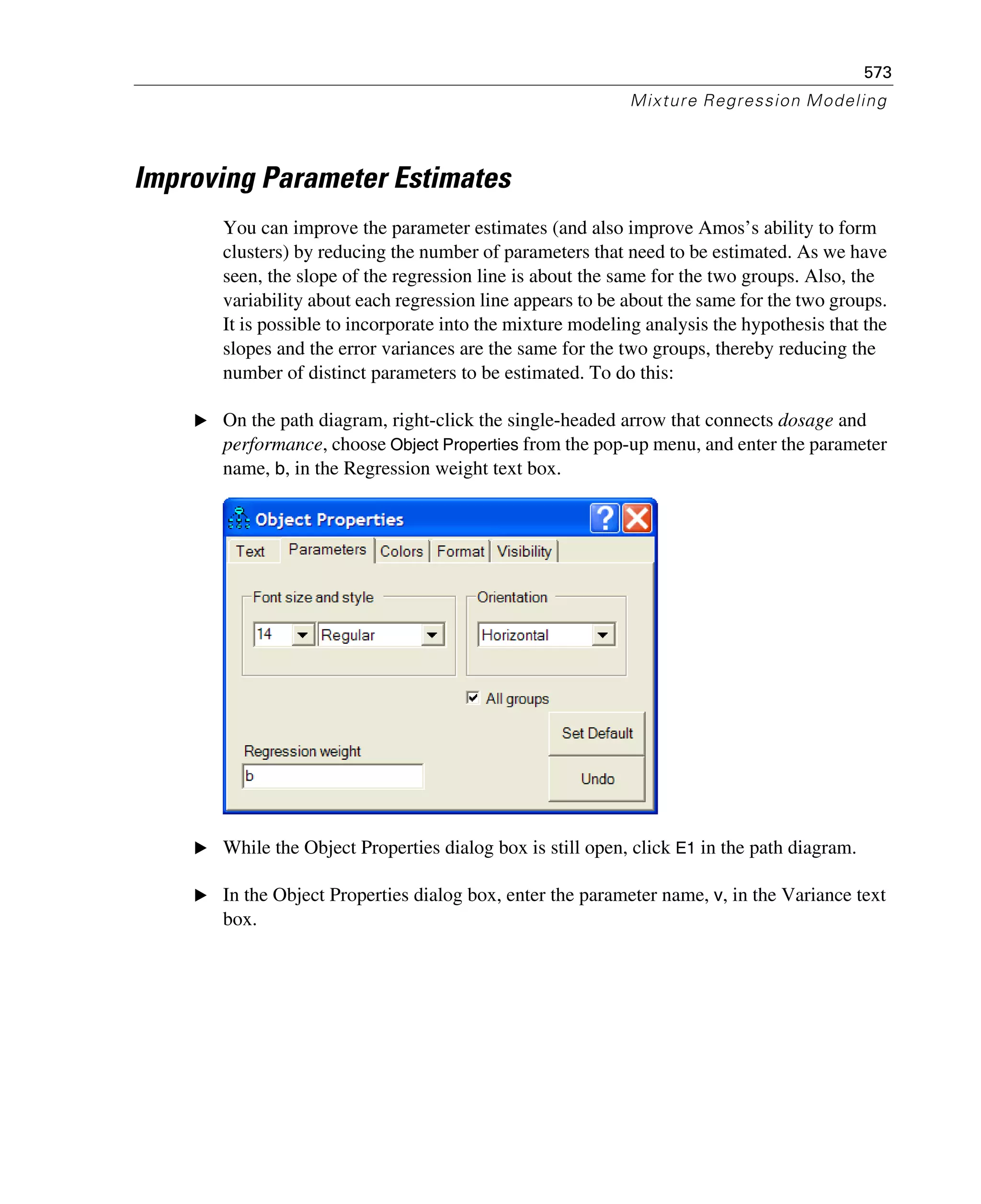 573
Mixture Regression Modeling
Improving Parameter Estimates
You can improve the parameter estimates (and also improve Amos’s ability to form
clusters) by reducing the number of parameters that need to be estimated. As we have
seen, the slope of the regression line is about the same for the two groups. Also, the
variability about each regression line appears to be about the same for the two groups.
It is possible to incorporate into the mixture modeling analysis the hypothesis that the
slopes and the error variances are the same for the two groups, thereby reducing the
number of distinct parameters to be estimated. To do this:
E On the path diagram, right-click the single-headed arrow that connects dosage and
performance, choose Object Properties from the pop-up menu, and enter the parameter
name, b, in the Regression weight text box.
E While the Object Properties dialog box is still open, click E1 in the path diagram.
E In the Object Properties dialog box, enter the parameter name, v, in the Variance text
box.
 