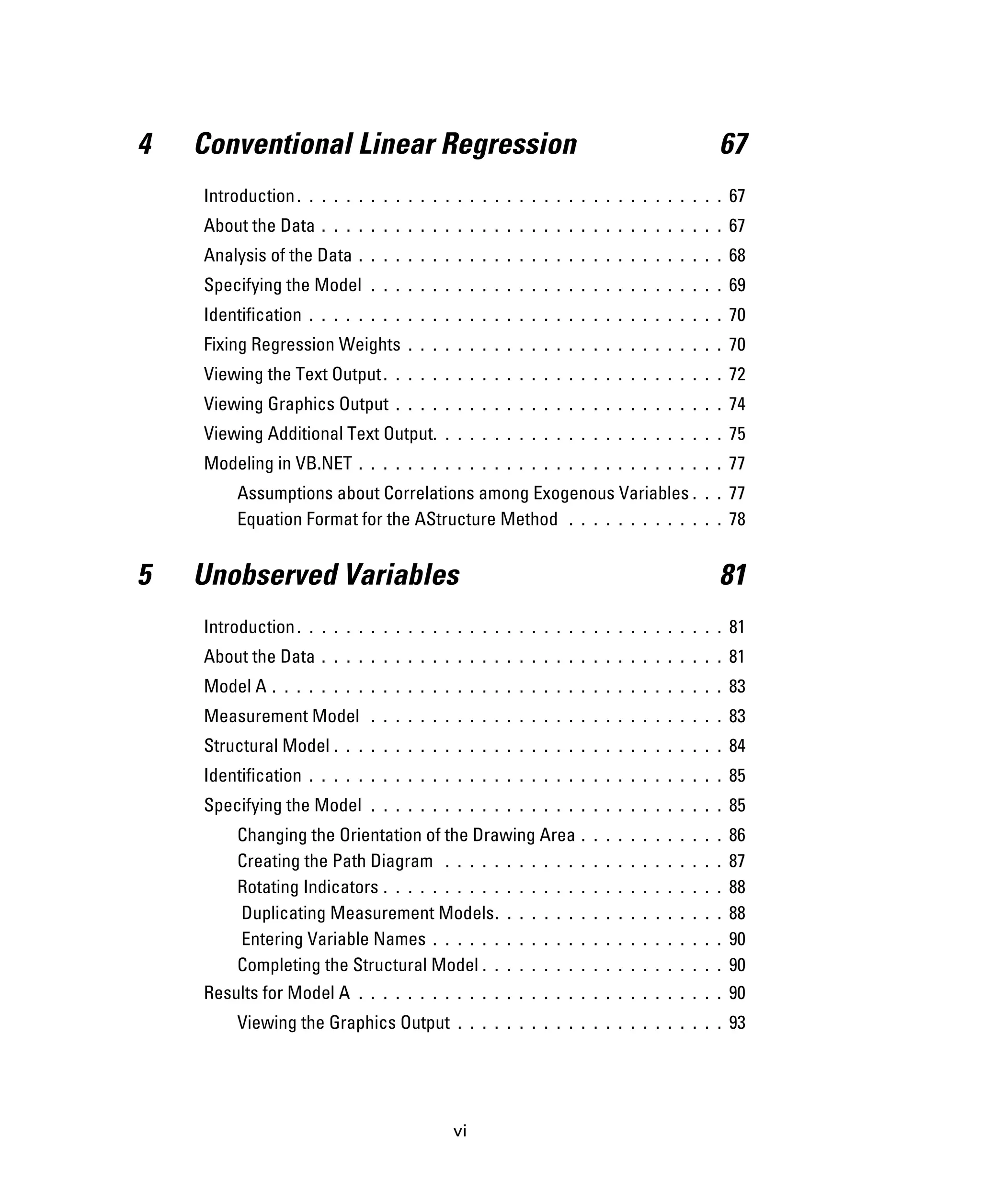 vi
4 Conventional Linear Regression 67
Introduction. . . . . . . . . . . . . . . . . . . . . . . . . . . . . . . . . . . 67
About the Data . . . . . . . . . . . . . . . . . . . . . . . . . . . . . . . . . 67
Analysis of the Data . . . . . . . . . . . . . . . . . . . . . . . . . . . . . . 68
Specifying the Model . . . . . . . . . . . . . . . . . . . . . . . . . . . . . 69
Identification . . . . . . . . . . . . . . . . . . . . . . . . . . . . . . . . . . 70
Fixing Regression Weights . . . . . . . . . . . . . . . . . . . . . . . . . . 70
Viewing the Text Output. . . . . . . . . . . . . . . . . . . . . . . . . . . . 72
Viewing Graphics Output . . . . . . . . . . . . . . . . . . . . . . . . . . . 74
Viewing Additional Text Output. . . . . . . . . . . . . . . . . . . . . . . . 75
Modeling in VB.NET . . . . . . . . . . . . . . . . . . . . . . . . . . . . . . 77
Assumptions about Correlations among Exogenous Variables . . . 77
Equation Format for the AStructure Method . . . . . . . . . . . . . 78
5 Unobserved Variables 81
Introduction. . . . . . . . . . . . . . . . . . . . . . . . . . . . . . . . . . . 81
About the Data . . . . . . . . . . . . . . . . . . . . . . . . . . . . . . . . . 81
Model A . . . . . . . . . . . . . . . . . . . . . . . . . . . . . . . . . . . . . 83
Measurement Model . . . . . . . . . . . . . . . . . . . . . . . . . . . . . 83
Structural Model . . . . . . . . . . . . . . . . . . . . . . . . . . . . . . . . 84
Identification . . . . . . . . . . . . . . . . . . . . . . . . . . . . . . . . . . 85
Specifying the Model . . . . . . . . . . . . . . . . . . . . . . . . . . . . . 85
Changing the Orientation of the Drawing Area . . . . . . . . . . . . 86
Creating the Path Diagram . . . . . . . . . . . . . . . . . . . . . . . 87
Rotating Indicators . . . . . . . . . . . . . . . . . . . . . . . . . . . . 88
Duplicating Measurement Models. . . . . . . . . . . . . . . . . . . 88
Entering Variable Names . . . . . . . . . . . . . . . . . . . . . . . . 90
Completing the Structural Model . . . . . . . . . . . . . . . . . . . . 90
Results for Model A . . . . . . . . . . . . . . . . . . . . . . . . . . . . . . 90
Viewing the Graphics Output . . . . . . . . . . . . . . . . . . . . . . 93
 