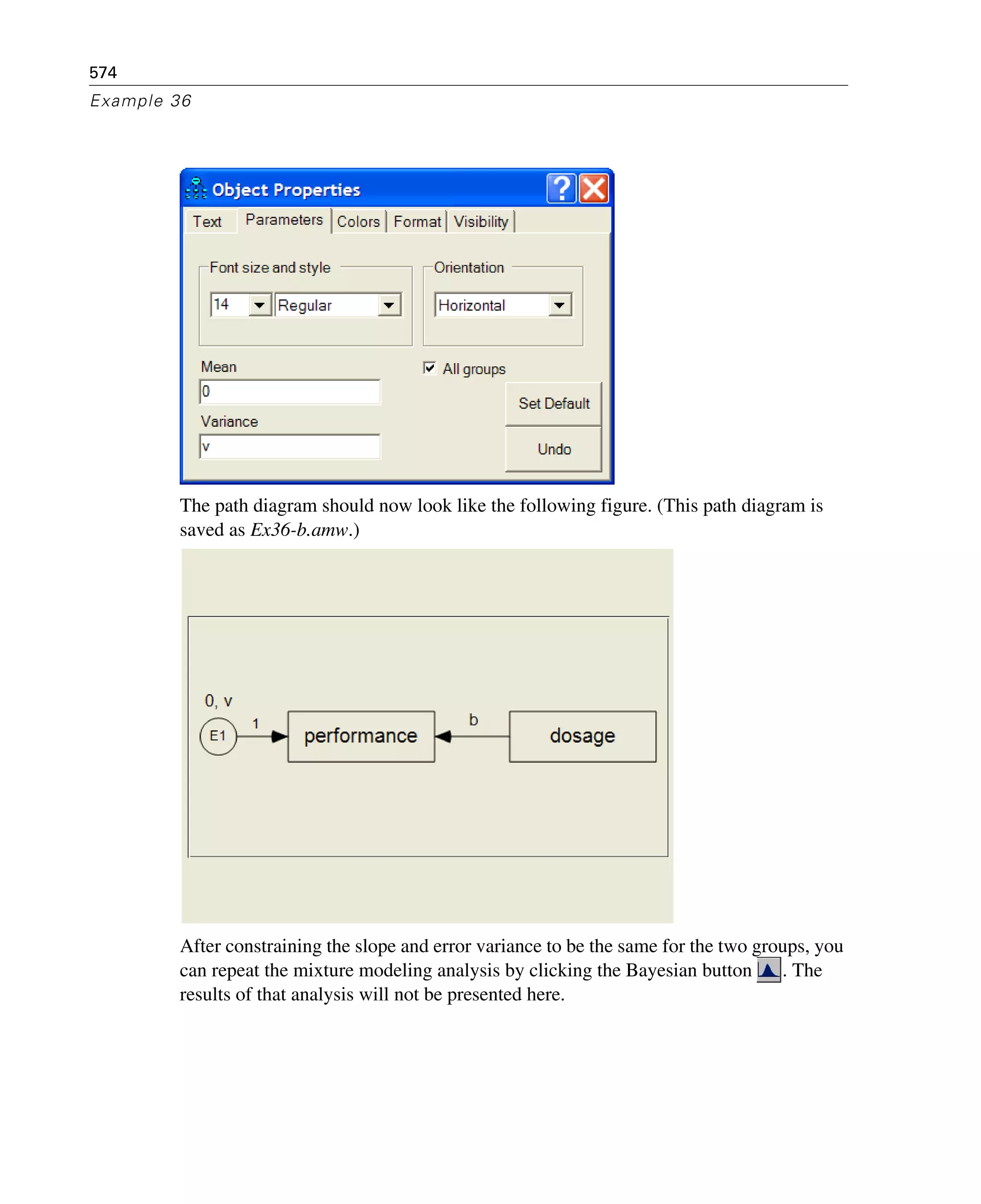 574
Example 36
The path diagram should now look like the following figure. (This path diagram is
saved as Ex36-b.amw.)
After constraining the slope and error variance to be the same for the two groups, you
can repeat the mixture modeling analysis by clicking the Bayesian button . The
results of that analysis will not be presented here.
 