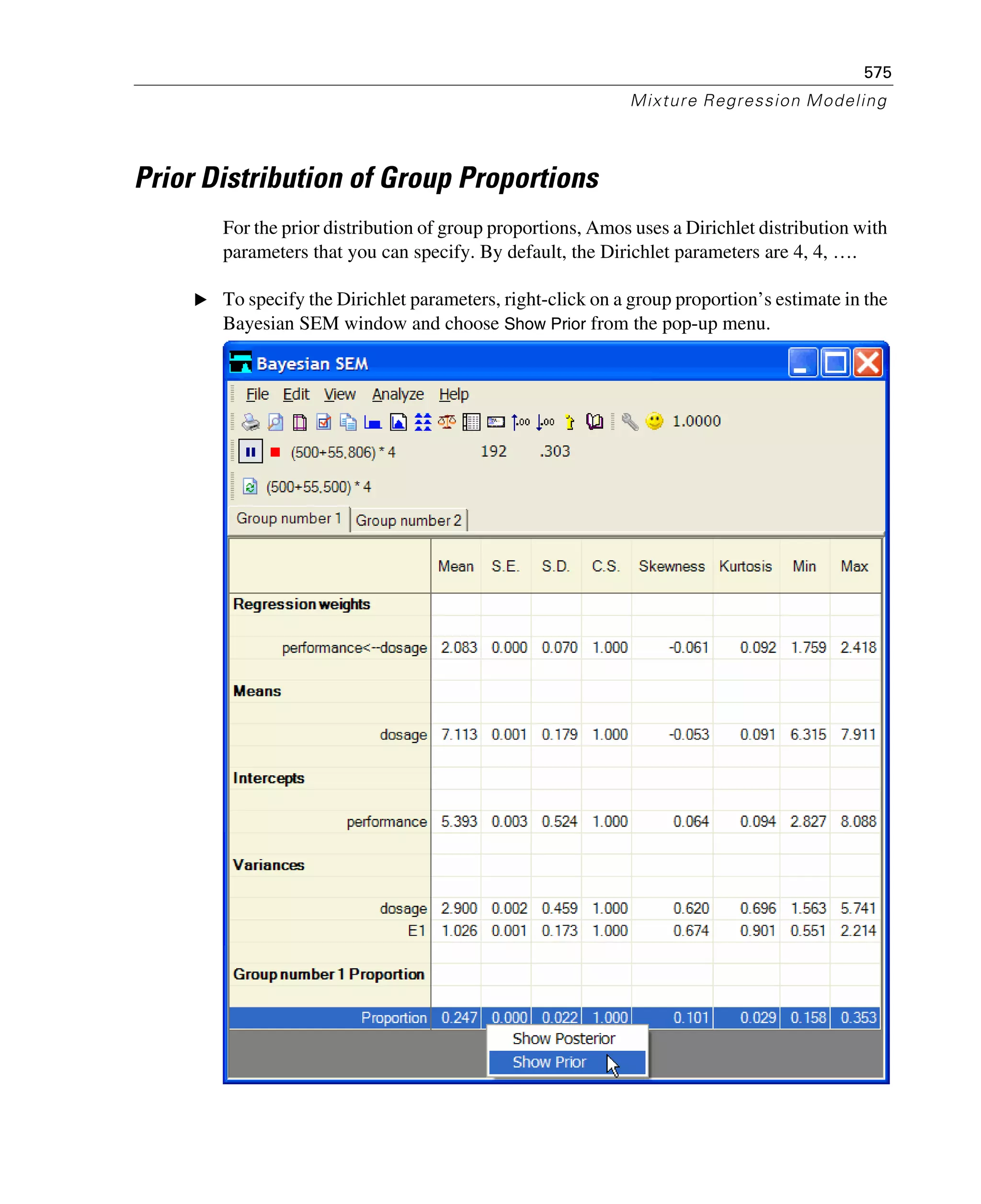 575
Mixture Regression Modeling
Prior Distribution of Group Proportions
For the prior distribution of group proportions, Amos uses a Dirichlet distribution with
parameters that you can specify. By default, the Dirichlet parameters are 4, 4, ….
E To specify the Dirichlet parameters, right-click on a group proportion’s estimate in the
Bayesian SEM window and choose Show Prior from the pop-up menu.
 