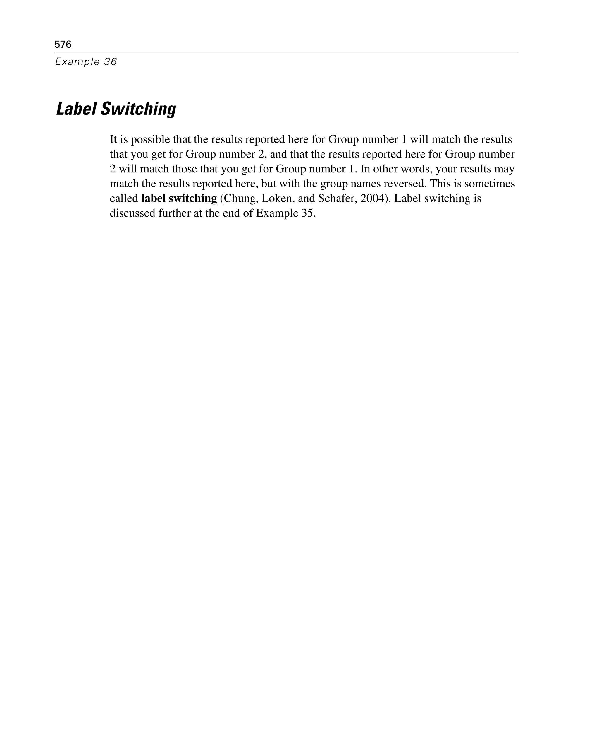 576
Example 36
Label Switching
It is possible that the results reported here for Group number 1 will match the results
that you get for Group number 2, and that the results reported here for Group number
2 will match those that you get for Group number 1. In other words, your results may
match the results reported here, but with the group names reversed. This is sometimes
called label switching (Chung, Loken, and Schafer, 2004). Label switching is
discussed further at the end of Example 35.
 
