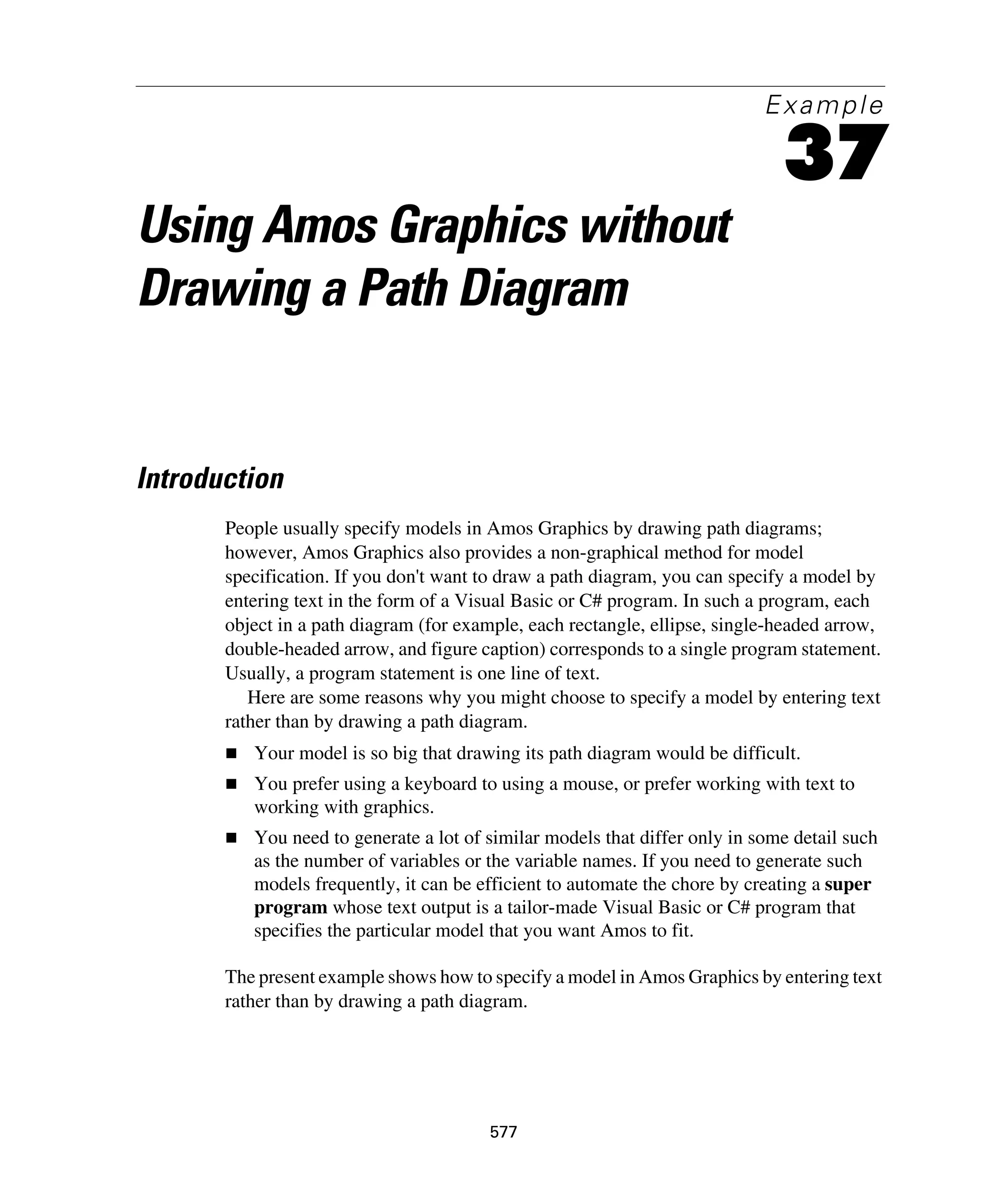 577
Example
37
Using Amos Graphics without
Drawing a Path Diagram
Introduction
People usually specify models in Amos Graphics by drawing path diagrams;
however, Amos Graphics also provides a non-graphical method for model
specification. If you don't want to draw a path diagram, you can specify a model by
entering text in the form of a Visual Basic or C# program. In such a program, each
object in a path diagram (for example, each rectangle, ellipse, single-headed arrow,
double-headed arrow, and figure caption) corresponds to a single program statement.
Usually, a program statement is one line of text.
Here are some reasons why you might choose to specify a model by entering text
rather than by drawing a path diagram.
Your model is so big that drawing its path diagram would be difficult.
You prefer using a keyboard to using a mouse, or prefer working with text to
working with graphics.
You need to generate a lot of similar models that differ only in some detail such
as the number of variables or the variable names. If you need to generate such
models frequently, it can be efficient to automate the chore by creating a super
program whose text output is a tailor-made Visual Basic or C# program that
specifies the particular model that you want Amos to fit.
The present example shows how to specify a model in Amos Graphics by entering text
rather than by drawing a path diagram.
 