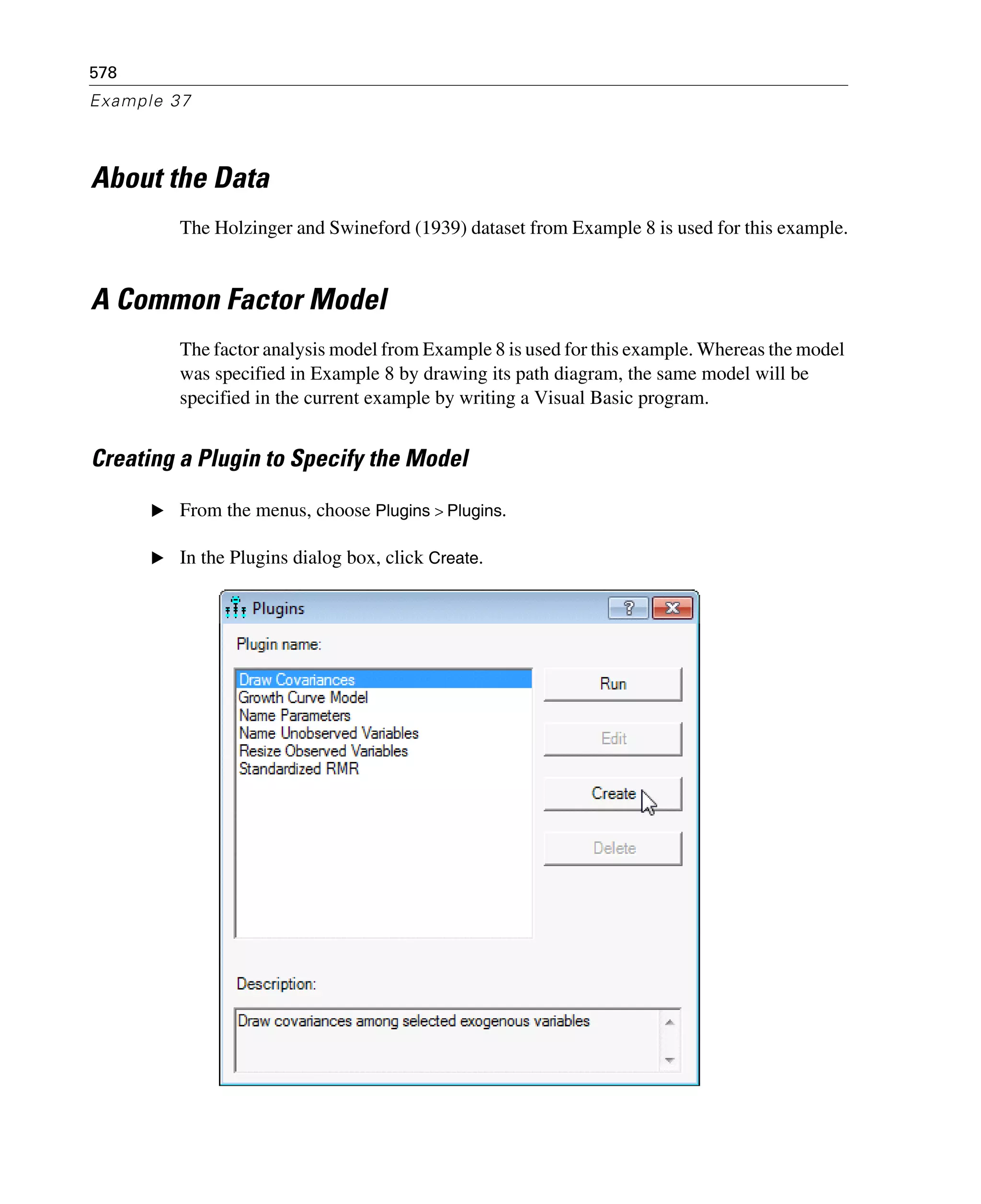 578
Example 37
About the Data
The Holzinger and Swineford (1939) dataset from Example 8 is used for this example.
A Common Factor Model
The factor analysis model from Example 8 is used for this example. Whereas the model
was specified in Example 8 by drawing its path diagram, the same model will be
specified in the current example by writing a Visual Basic program.
Creating a Plugin to Specify the Model
E From the menus, choose Plugins > Plugins.
E In the Plugins dialog box, click Create.
 