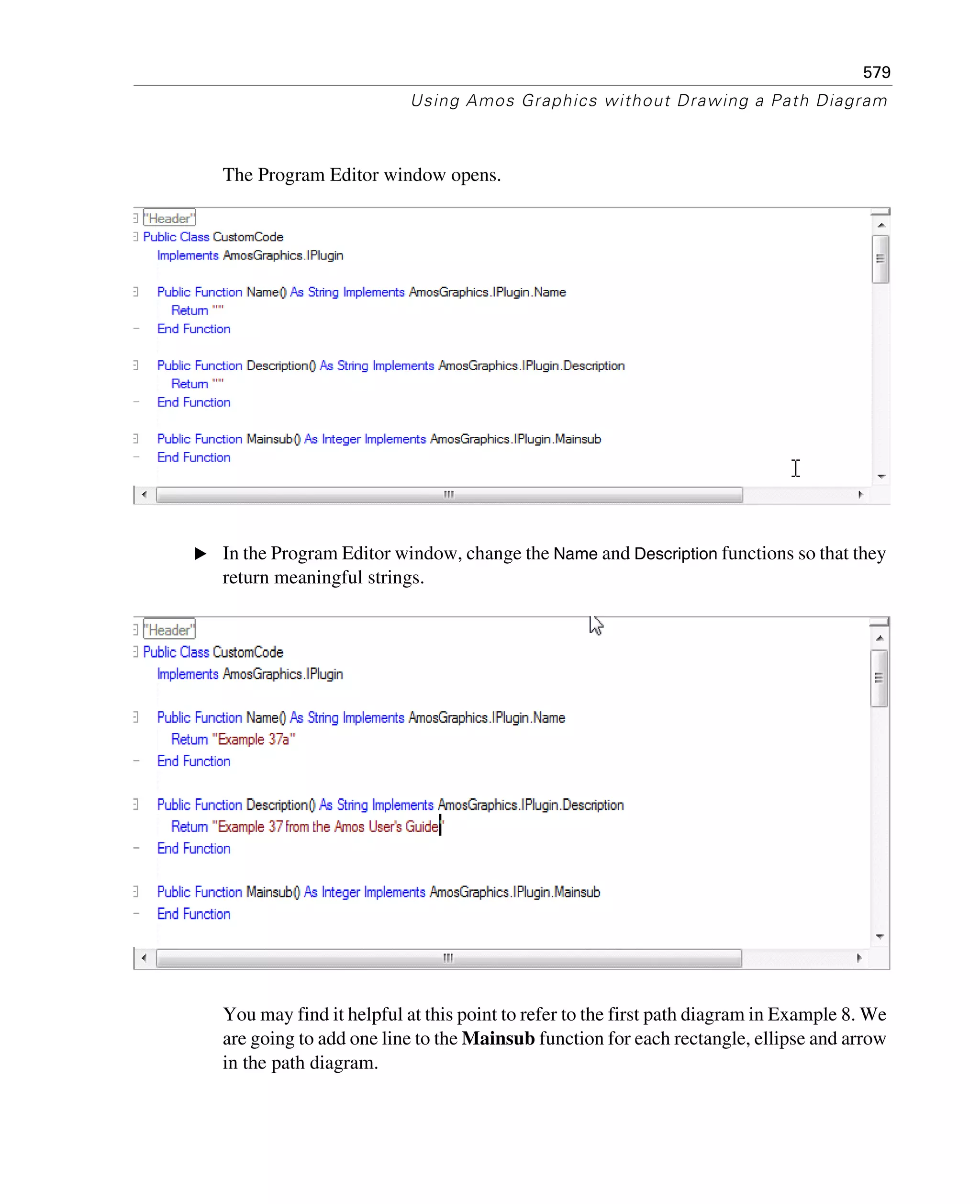 579
Using Amos Graphics without Drawing a Path Diagram
The Program Editor window opens.
E In the Program Editor window, change the Name and Description functions so that they
return meaningful strings.
You may find it helpful at this point to refer to the first path diagram in Example 8. We
are going to add one line to the Mainsub function for each rectangle, ellipse and arrow
in the path diagram.
 