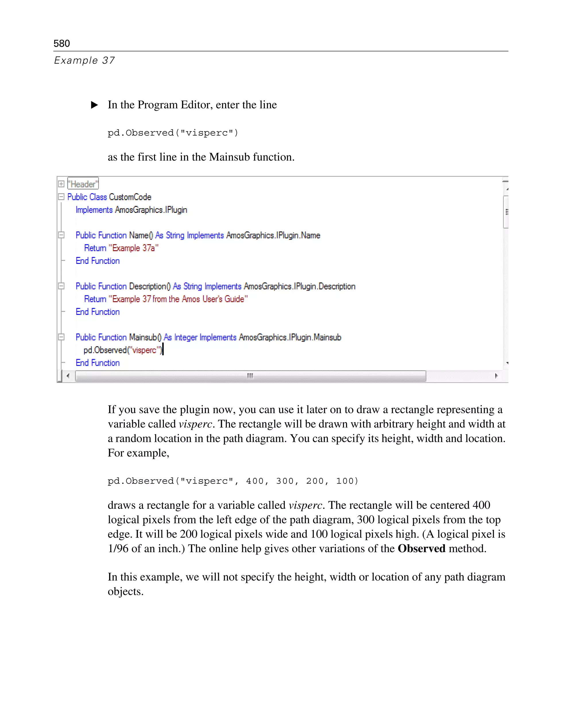 580
Example 37
E In the Program Editor, enter the line
pd.Observed("visperc")
as the first line in the Mainsub function.
If you save the plugin now, you can use it later on to draw a rectangle representing a
variable called visperc. The rectangle will be drawn with arbitrary height and width at
a random location in the path diagram. You can specify its height, width and location.
For example,
pd.Observed("visperc", 400, 300, 200, 100)
draws a rectangle for a variable called visperc. The rectangle will be centered 400
logical pixels from the left edge of the path diagram, 300 logical pixels from the top
edge. It will be 200 logical pixels wide and 100 logical pixels high. (A logical pixel is
1/96 of an inch.) The online help gives other variations of the Observed method.
In this example, we will not specify the height, width or location of any path diagram
objects.
 