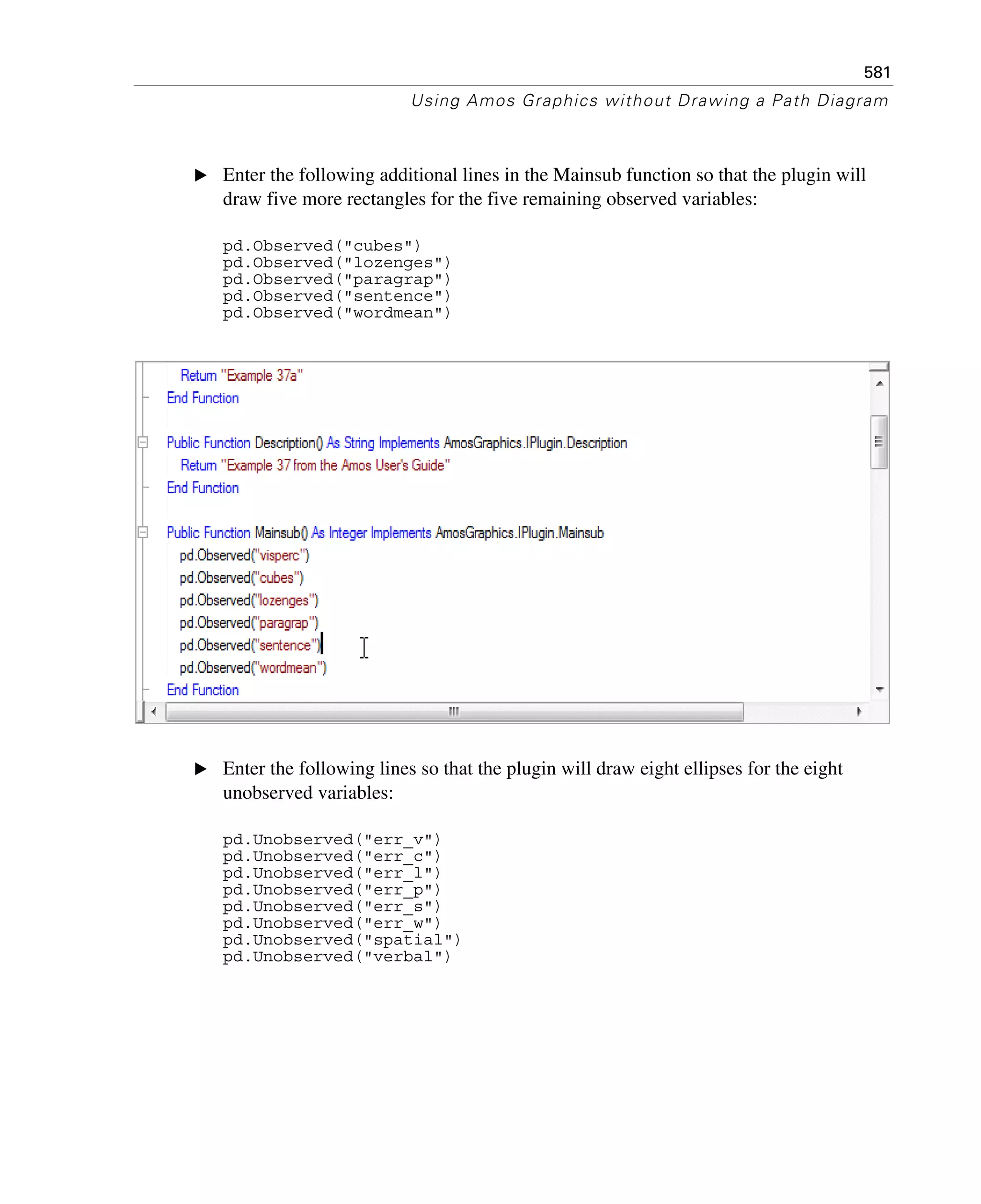 581
Using Amos Graphics without Drawing a Path Diagram
E Enter the following additional lines in the Mainsub function so that the plugin will
draw five more rectangles for the five remaining observed variables:
pd.Observed("cubes")
pd.Observed("lozenges")
pd.Observed("paragrap")
pd.Observed("sentence")
pd.Observed("wordmean")
E Enter the following lines so that the plugin will draw eight ellipses for the eight
unobserved variables:
pd.Unobserved("err_v")
pd.Unobserved("err_c")
pd.Unobserved("err_l")
pd.Unobserved("err_p")
pd.Unobserved("err_s")
pd.Unobserved("err_w")
pd.Unobserved("spatial")
pd.Unobserved("verbal")
 