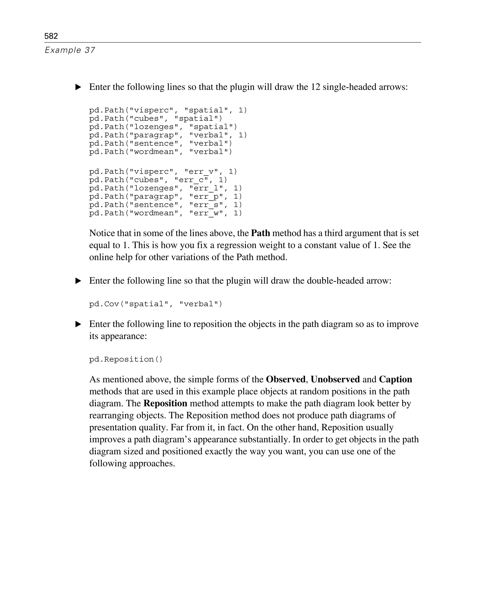 582
Example 37
E Enter the following lines so that the plugin will draw the 12 single-headed arrows:
pd.Path("visperc", "spatial", 1)
pd.Path("cubes", "spatial")
pd.Path("lozenges", "spatial")
pd.Path("paragrap", "verbal", 1)
pd.Path("sentence", "verbal")
pd.Path("wordmean", "verbal")
pd.Path("visperc", "err_v", 1)
pd.Path("cubes", "err_c", 1)
pd.Path("lozenges", "err_l", 1)
pd.Path("paragrap", "err_p", 1)
pd.Path("sentence", "err_s", 1)
pd.Path("wordmean", "err_w", 1)
Notice that in some of the lines above, the Path method has a third argument that is set
equal to 1. This is how you fix a regression weight to a constant value of 1. See the
online help for other variations of the Path method.
E Enter the following line so that the plugin will draw the double-headed arrow:
pd.Cov("spatial", "verbal")
E Enter the following line to reposition the objects in the path diagram so as to improve
its appearance:
pd.Reposition()
As mentioned above, the simple forms of the Observed, Unobserved and Caption
methods that are used in this example place objects at random positions in the path
diagram. The Reposition method attempts to make the path diagram look better by
rearranging objects. The Reposition method does not produce path diagrams of
presentation quality. Far from it, in fact. On the other hand, Reposition usually
improves a path diagram’s appearance substantially. In order to get objects in the path
diagram sized and positioned exactly the way you want, you can use one of the
following approaches.
 