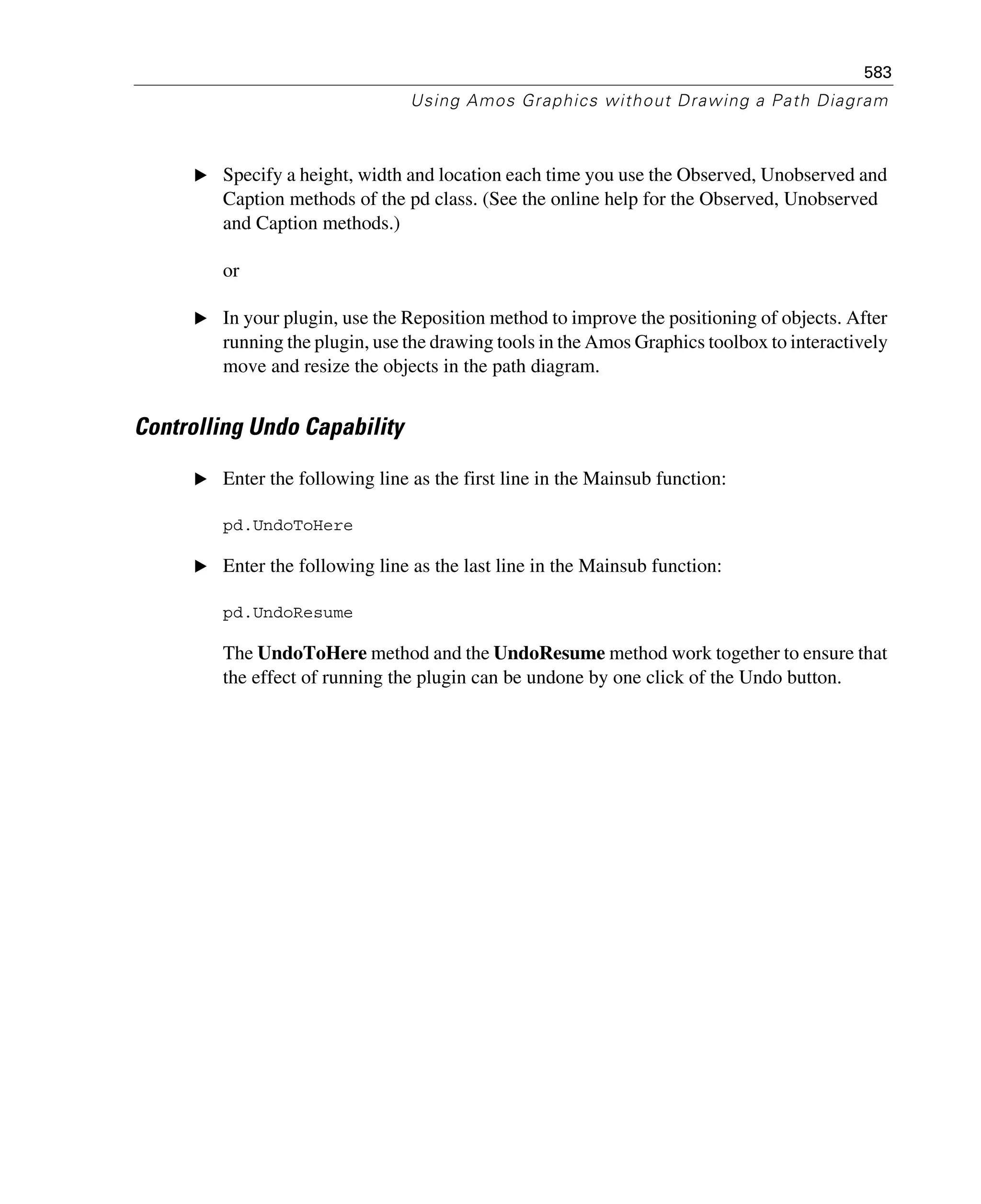 583
Using Amos Graphics without Drawing a Path Diagram
E Specify a height, width and location each time you use the Observed, Unobserved and
Caption methods of the pd class. (See the online help for the Observed, Unobserved
and Caption methods.)
or
E In your plugin, use the Reposition method to improve the positioning of objects. After
running the plugin, use the drawing tools in the Amos Graphics toolbox to interactively
move and resize the objects in the path diagram.
Controlling Undo Capability
E Enter the following line as the first line in the Mainsub function:
pd.UndoToHere
E Enter the following line as the last line in the Mainsub function:
pd.UndoResume
The UndoToHere method and the UndoResume method work together to ensure that
the effect of running the plugin can be undone by one click of the Undo button.
 