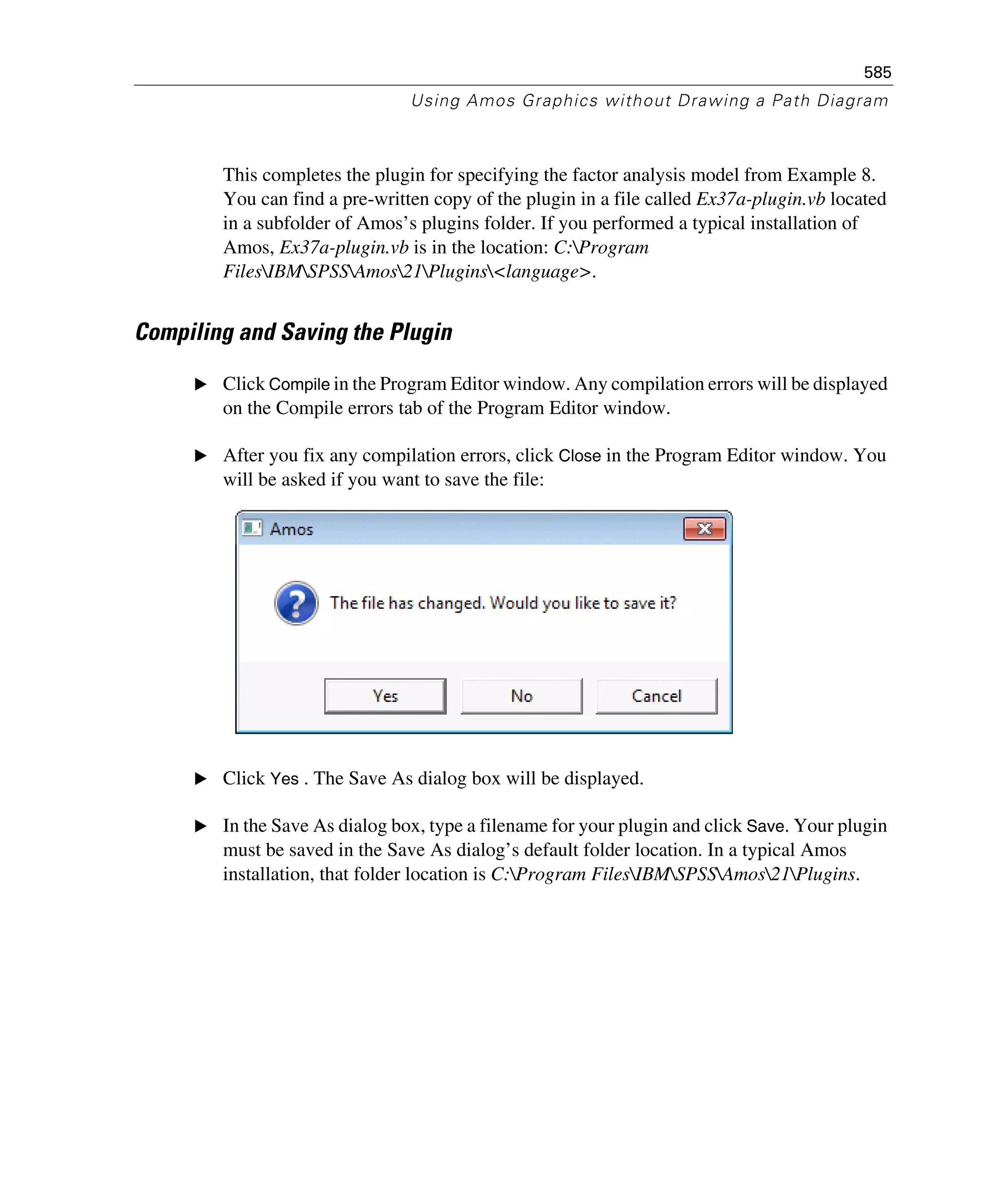 585
Using Amos Graphics without Drawing a Path Diagram
This completes the plugin for specifying the factor analysis model from Example 8.
You can find a pre-written copy of the plugin in a file called Ex37a-plugin.vb located
in a subfolder of Amos’s plugins folder. If you performed a typical installation of
Amos, Ex37a-plugin.vb is in the location: C:Program
FilesIBMSPSSAmos21Plugins<language>.
Compiling and Saving the Plugin
E Click Compile in the Program Editor window. Any compilation errors will be displayed
on the Compile errors tab of the Program Editor window.
E After you fix any compilation errors, click Close in the Program Editor window. You
will be asked if you want to save the file:
E Click Yes . The Save As dialog box will be displayed.
E In the Save As dialog box, type a filename for your plugin and click Save. Your plugin
must be saved in the Save As dialog’s default folder location. In a typical Amos
installation, that folder location is C:Program FilesIBMSPSSAmos21Plugins.
 