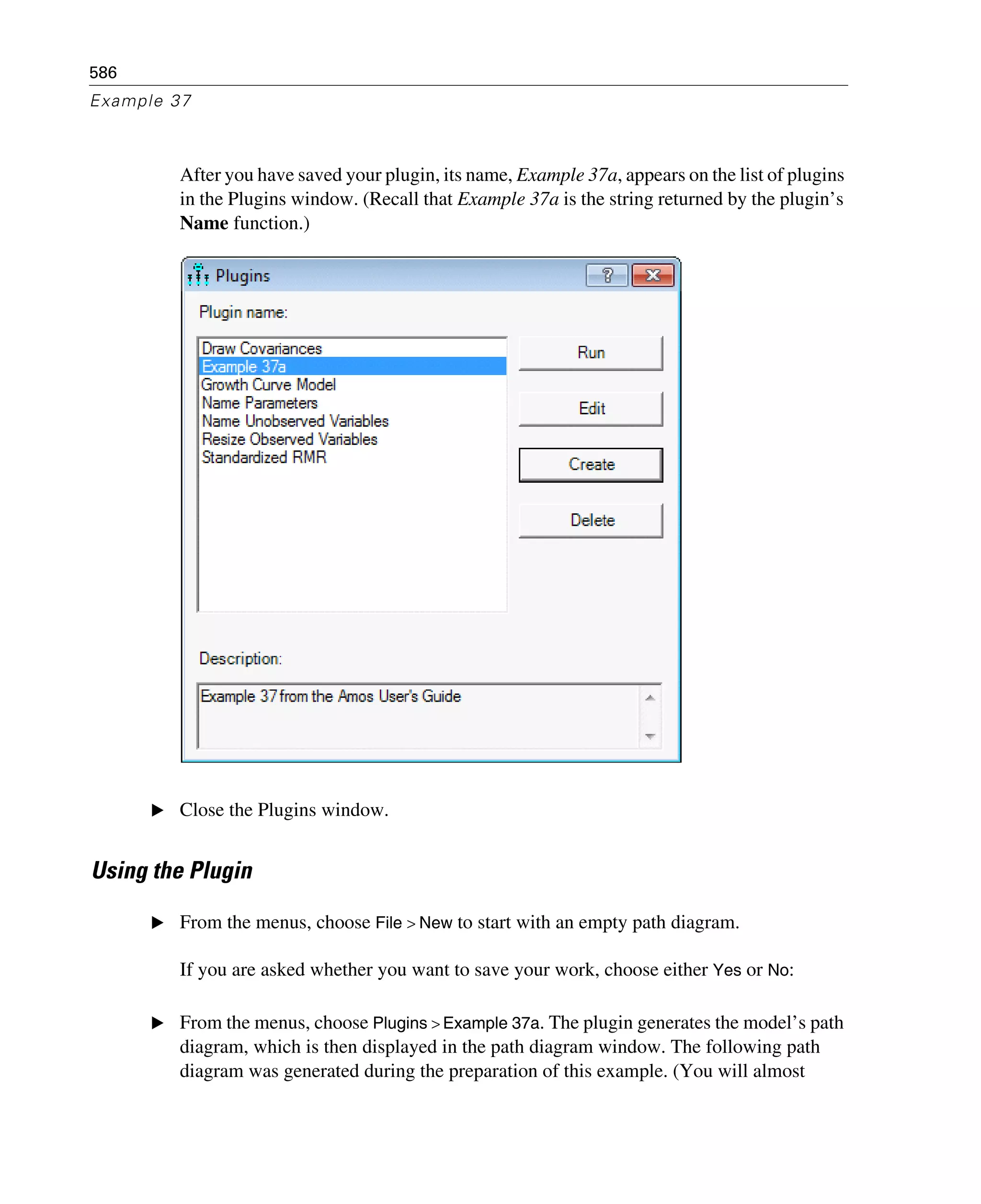 586
Example 37
After you have saved your plugin, its name, Example 37a, appears on the list of plugins
in the Plugins window. (Recall that Example 37a is the string returned by the plugin’s
Name function.)
E Close the Plugins window.
Using the Plugin
E From the menus, choose File > New to start with an empty path diagram.
If you are asked whether you want to save your work, choose either Yes or No:
E From the menus, choose Plugins > Example 37a. The plugin generates the model’s path
diagram, which is then displayed in the path diagram window. The following path
diagram was generated during the preparation of this example. (You will almost
 