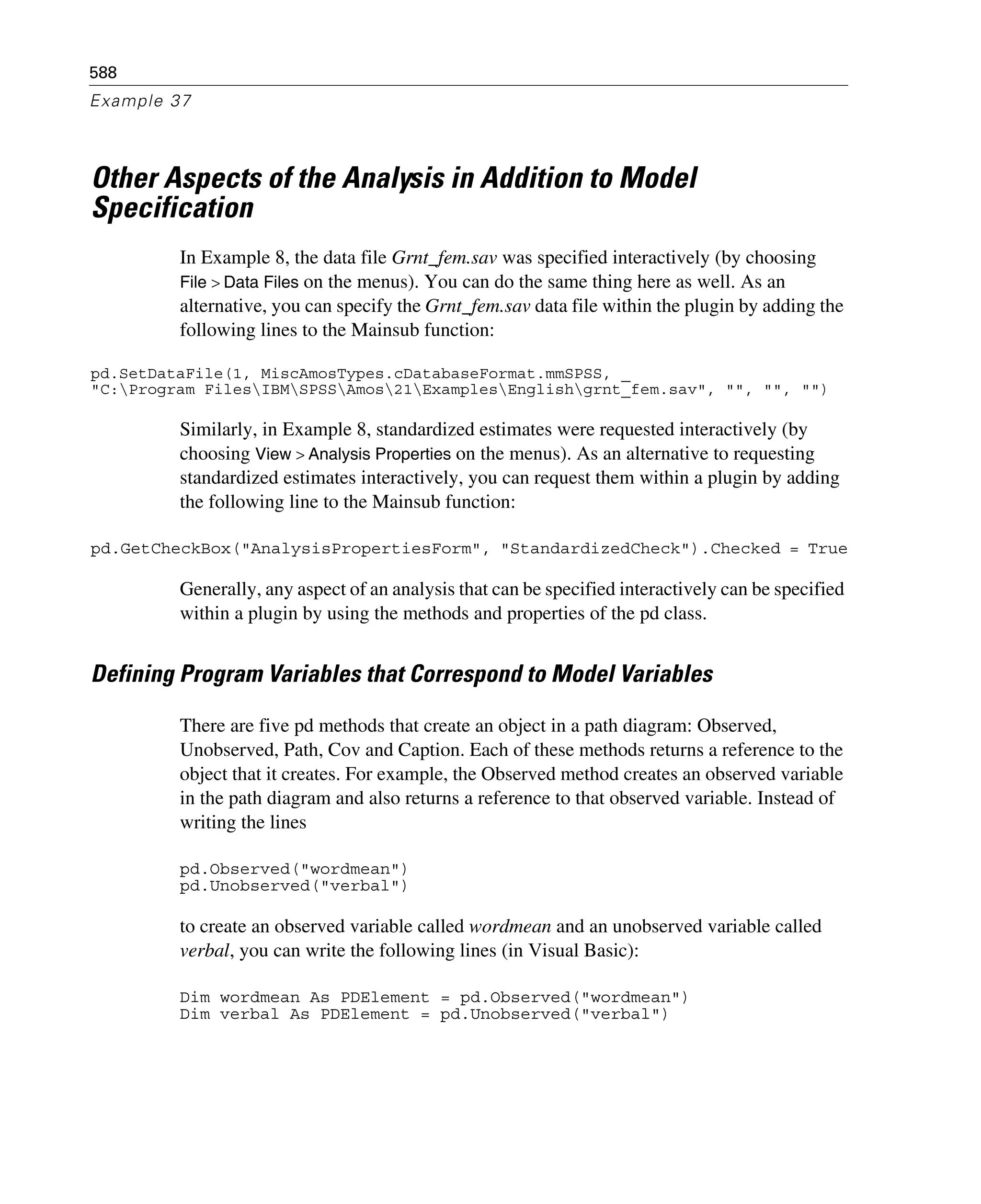 588
Example 37
Other Aspects of the Analysis in Addition to Model
Specification
In Example 8, the data file Grnt_fem.sav was specified interactively (by choosing
File > Data Files on the menus). You can do the same thing here as well. As an
alternative, you can specify the Grnt_fem.sav data file within the plugin by adding the
following lines to the Mainsub function:
pd.SetDataFile(1, MiscAmosTypes.cDatabaseFormat.mmSPSS, _
"C:Program FilesIBMSPSSAmos21ExamplesEnglishgrnt_fem.sav", "", "", "")
Similarly, in Example 8, standardized estimates were requested interactively (by
choosing View > Analysis Properties on the menus). As an alternative to requesting
standardized estimates interactively, you can request them within a plugin by adding
the following line to the Mainsub function:
pd.GetCheckBox("AnalysisPropertiesForm", "StandardizedCheck").Checked = True
Generally, any aspect of an analysis that can be specified interactively can be specified
within a plugin by using the methods and properties of the pd class.
Defining Program Variables that Correspond to Model Variables
There are five pd methods that create an object in a path diagram: Observed,
Unobserved, Path, Cov and Caption. Each of these methods returns a reference to the
object that it creates. For example, the Observed method creates an observed variable
in the path diagram and also returns a reference to that observed variable. Instead of
writing the lines
pd.Observed("wordmean")
pd.Unobserved("verbal")
to create an observed variable called wordmean and an unobserved variable called
verbal, you can write the following lines (in Visual Basic):
Dim wordmean As PDElement = pd.Observed("wordmean")
Dim verbal As PDElement = pd.Unobserved("verbal")
 
