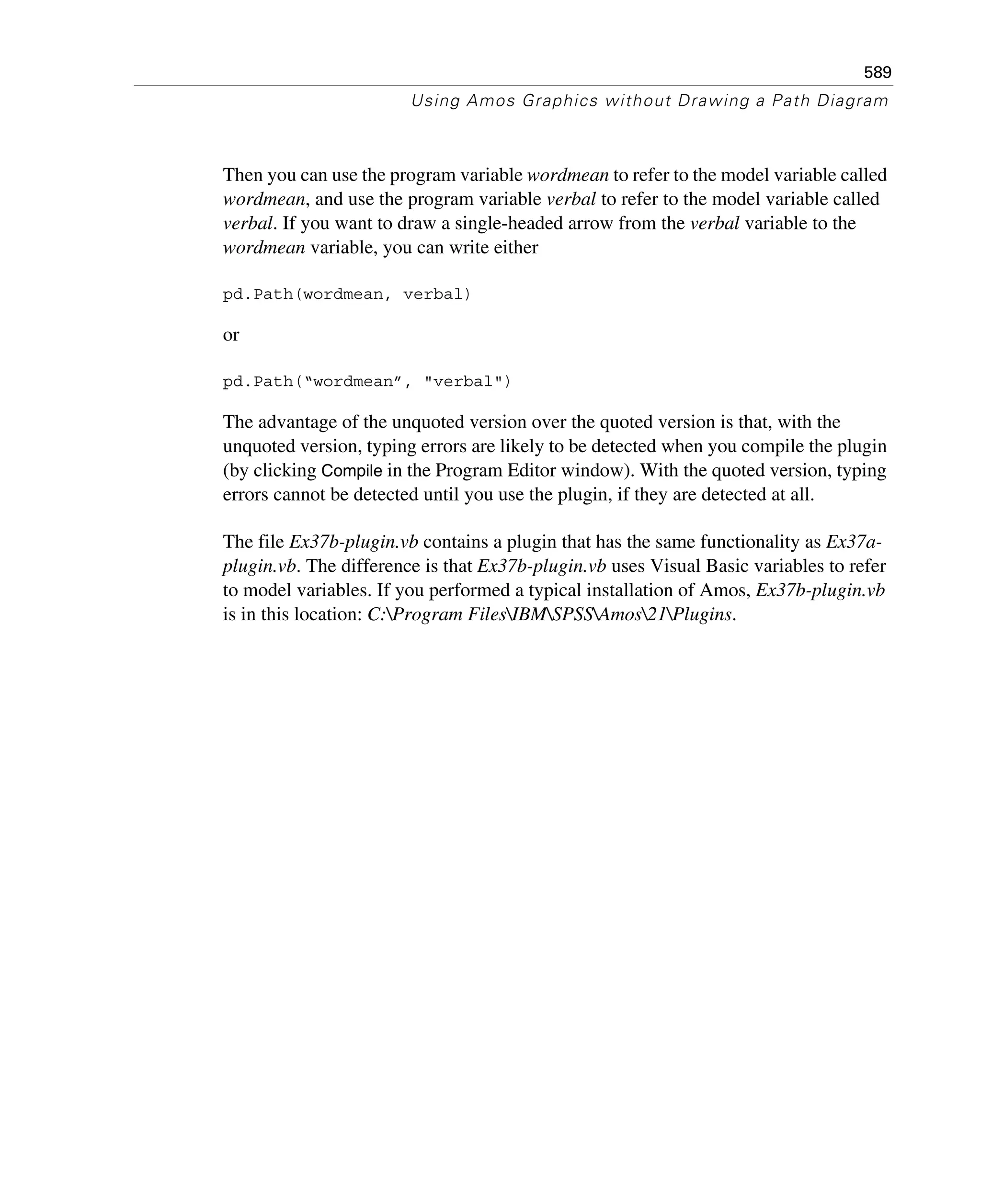 589
Using Amos Graphics without Drawing a Path Diagram
Then you can use the program variable wordmean to refer to the model variable called
wordmean, and use the program variable verbal to refer to the model variable called
verbal. If you want to draw a single-headed arrow from the verbal variable to the
wordmean variable, you can write either
pd.Path(wordmean, verbal)
or
pd.Path(“wordmean”, "verbal")
The advantage of the unquoted version over the quoted version is that, with the
unquoted version, typing errors are likely to be detected when you compile the plugin
(by clicking Compile in the Program Editor window). With the quoted version, typing
errors cannot be detected until you use the plugin, if they are detected at all.
The file Ex37b-plugin.vb contains a plugin that has the same functionality as Ex37a-
plugin.vb. The difference is that Ex37b-plugin.vb uses Visual Basic variables to refer
to model variables. If you performed a typical installation of Amos, Ex37b-plugin.vb
is in this location: C:Program FilesIBMSPSSAmos21Plugins.
 