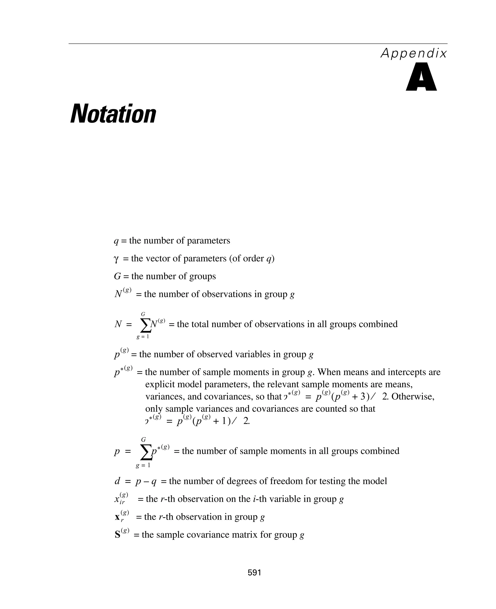 591
Appendix
A
Notation
q = the number of parameters
= the vector of parameters (of order q)
G = the number of groups
= the number of observations in group g
= the total number of observations in all groups combined
= the number of observed variables in group g
= the number of sample moments in group g. When means and intercepts are
explicit model parameters, the relevant sample moments are means,
variances, and covariances, so that . Otherwise,
only sample variances and covariances are counted so that
.
= the number of sample moments in all groups combined
= the number of degrees of freedom for testing the model
= the r-th observation on the i-th variable in group g
= the r-th observation in group g
= the sample covariance matrix for group g
γ
N
g( )
N N
g( )
g 1=
G
∑=
p
g( )
p* g( )
p* g( )
p
g( )
p
g( )
3+( ) 2⁄=
p* g( )
p
g( )
p
g( )
1+( ) 2⁄=
p p* g( )
g 1=
G
∑=
d p q–=
xir
g( )
xr
g( )
S
g( )
 