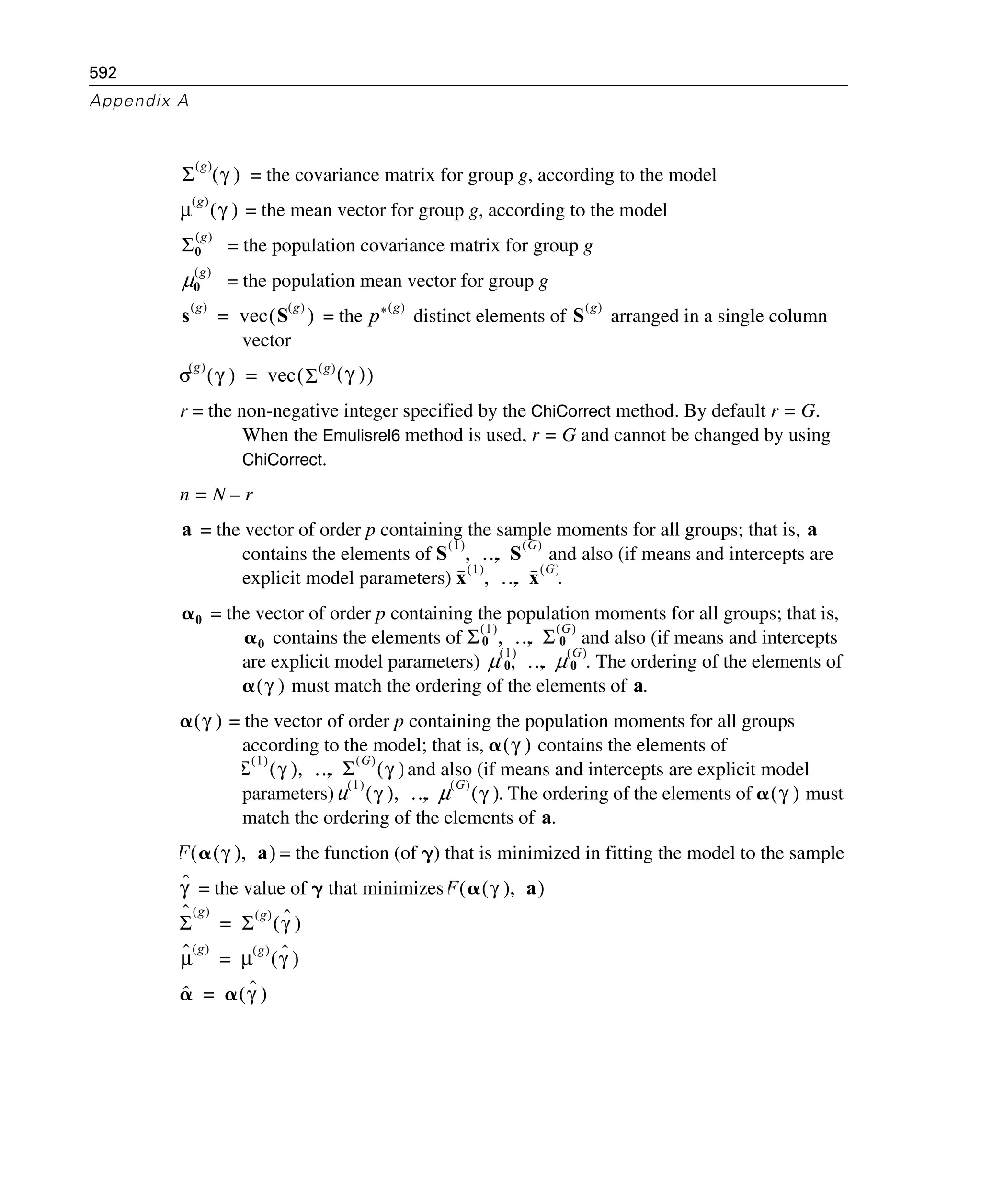 592
Appendix A
= the covariance matrix for group g, according to the model
= the mean vector for group g, according to the model
= the population covariance matrix for group g
= the population mean vector for group g
= the distinct elements of arranged in a single column
vector
r = the non-negative integer specified by the ChiCorrect method. By default r = G.
When the Emulisrel6 method is used, r = G and cannot be changed by using
ChiCorrect.
n = N – r
= the vector of order p containing the sample moments for all groups; that is,
contains the elements of and also (if means and intercepts are
explicit model parameters) .
= the vector of order p containing the population moments for all groups; that is,
contains the elements of and also (if means and intercepts
are explicit model parameters) . The ordering of the elements of
must match the ordering of the elements of .
= the vector of order p containing the population moments for all groups
according to the model; that is, contains the elements of
and also (if means and intercepts are explicit model
parameters) . The ordering of the elements of must
match the ordering of the elements of .
= the function (of ␥) that is minimized in fitting the model to the sample
= the value of ␥ that minimizes
Σ
g( )
γ( )
μ
g( )
γ( )
Σ0
g( )
μ0
g( )
s
g( )
vec S
g( )
( )= p* g( )
S
g( )
σ
g( )
γ( ) vec Σ
g( )
γ( )( )=
a a
S
1( )
… S
G( )
, ,
x
1( )
… x
G( )
, ,
␣0
␣0 Σ
1( )
0 … Σ
G( )
0, ,
μ 1( )
0 … μ G( )
0, ,
␣ γ( ) a
␣ γ( )
␣ γ( )
Σ
1( )
γ( ) … Σ
G( )
γ( ), ,
μ
1( )
γ( ) … μ
G( )
γ( ), , ␣ γ( )
a
F ␣ γ( ) a,( )
γˆ F ␣ γ( ) a,( )
Σ
ˆ g( )
Σ
g( )
γˆ( )=
μˆ g( )
μ
g( )
γˆ( )=
␣ˆ ␣ γˆ( )=
 