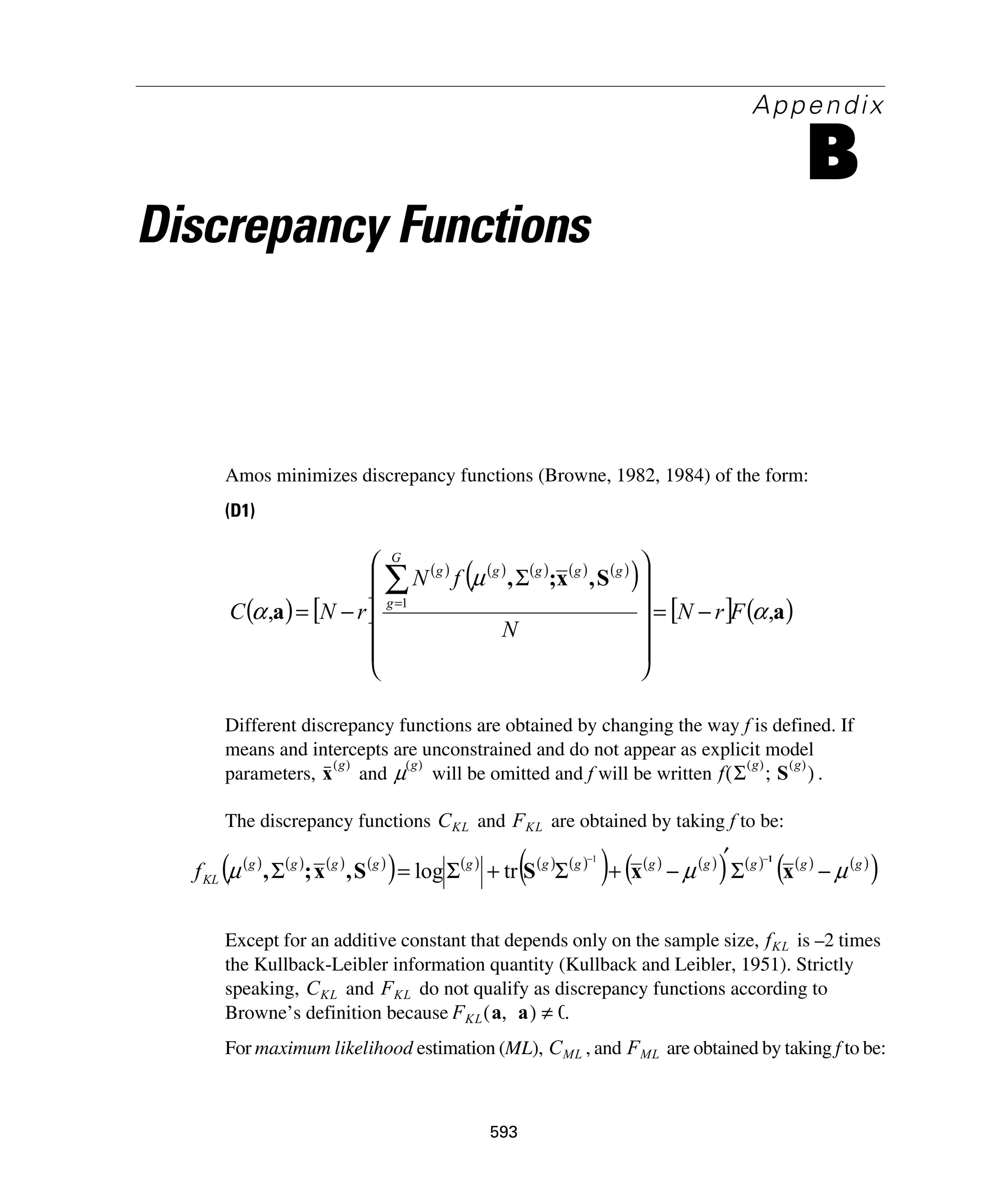 593
Appendix
B
Discrepancy Functions
Amos minimizes discrepancy functions (Browne, 1982, 1984) of the form:
(D1)
Different discrepancy functions are obtained by changing the way f is defined. If
means and intercepts are unconstrained and do not appear as explicit model
parameters, and will be omitted and f will be written .
The discrepancy functions and are obtained by taking f to be:
Except for an additive constant that depends only on the sample size, is –2 times
the Kullback-Leibler information quantity (Kullback and Leibler, 1951). Strictly
speaking, and do not qualify as discrepancy functions according to
Browne’s definition because .
For maximum likelihood estimation (ML), , and are obtained by taking f to be:
( ) [ ]
( ) ( ) ( ) ( ) ( )
( )
[ ] ( )a
S,x;,
a ,,
1
α
μ
α FrN
N
fN
rNC
G
g
ggggg
−=
⎟⎟
⎟
⎟
⎟
⎠
⎞
⎜⎜
⎜
⎜
⎜
⎝
⎛
Σ
−=
∑=
x
g( )
μ
g( )
f Σ
g( )
S
g( )
;( )
CKL FKL
( ) ( ) ( ) ( )
( ) ( ) ( ) ( )
( ) ( ) ( )
( ) ( ) ( ) ( )
( )gggggggggggg
KLf μμμ −Σ
′
−+Σ+Σ=Σ
−−
xxSS,x;,
11
trlog
fKL
CKL FKL
FKL a a,( ) 0≠
CML FML
 