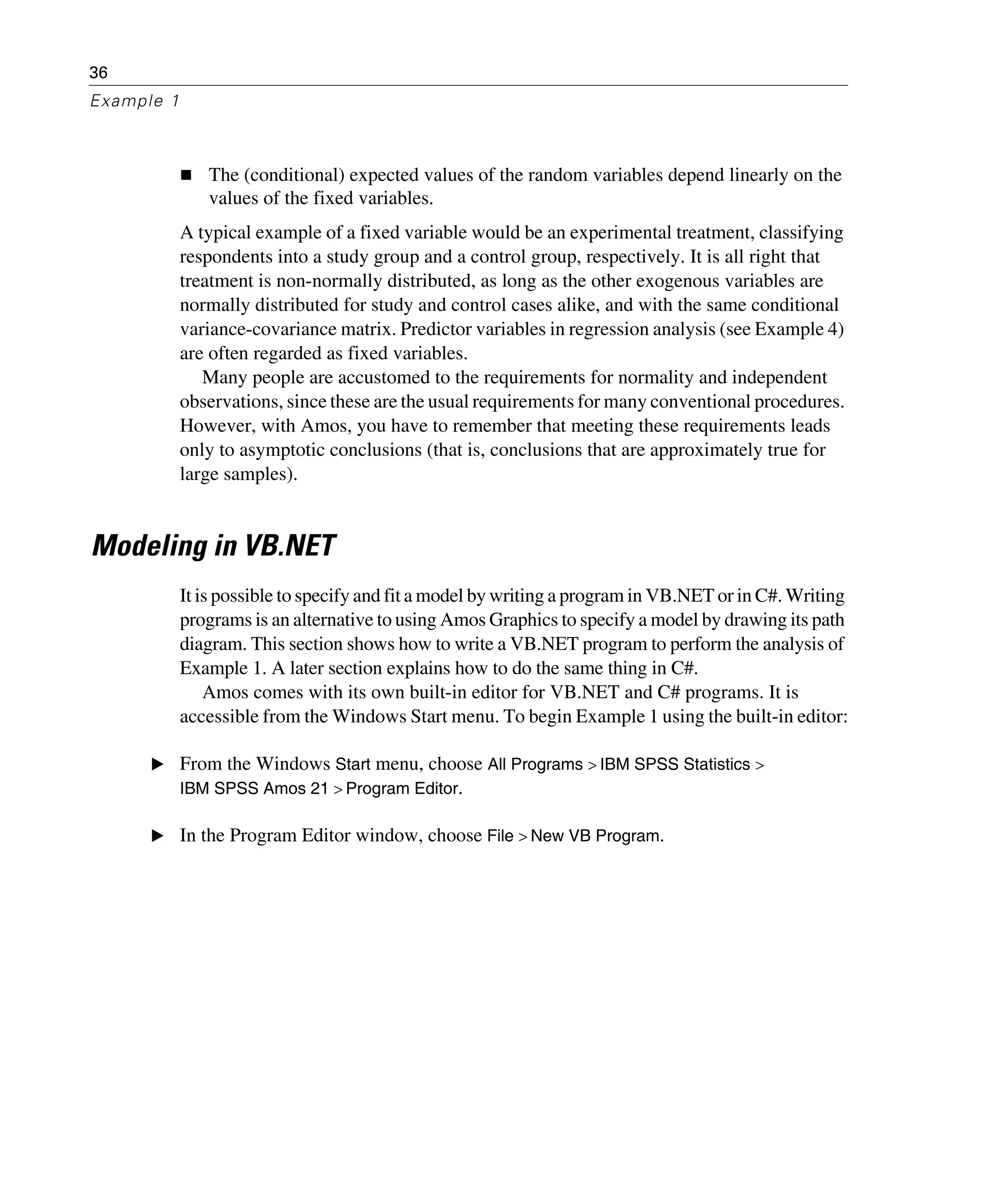 36
Example 1
The (conditional) expected values of the random variables depend linearly on the
values of the fixed variables.
A typical example of a fixed variable would be an experimental treatment, classifying
respondents into a study group and a control group, respectively. It is all right that
treatment is non-normally distributed, as long as the other exogenous variables are
normally distributed for study and control cases alike, and with the same conditional
variance-covariance matrix. Predictor variables in regression analysis (see Example 4)
are often regarded as fixed variables.
Many people are accustomed to the requirements for normality and independent
observations, since these are the usual requirements for many conventional procedures.
However, with Amos, you have to remember that meeting these requirements leads
only to asymptotic conclusions (that is, conclusions that are approximately true for
large samples).
Modeling in VB.NET
It is possible to specify and fit a model by writing a program in VB.NET or in C#. Writing
programs is an alternative to using Amos Graphics to specify a model by drawing its path
diagram. This section shows how to write a VB.NET program to perform the analysis of
Example 1. A later section explains how to do the same thing in C#.
Amos comes with its own built-in editor for VB.NET and C# programs. It is
accessible from the Windows Start menu. To begin Example 1 using the built-in editor:
E From the Windows Start menu, choose All Programs > IBM SPSS Statistics >
IBM SPSS Amos 21 > Program Editor.
E In the Program Editor window, choose File > New VB Program.
 