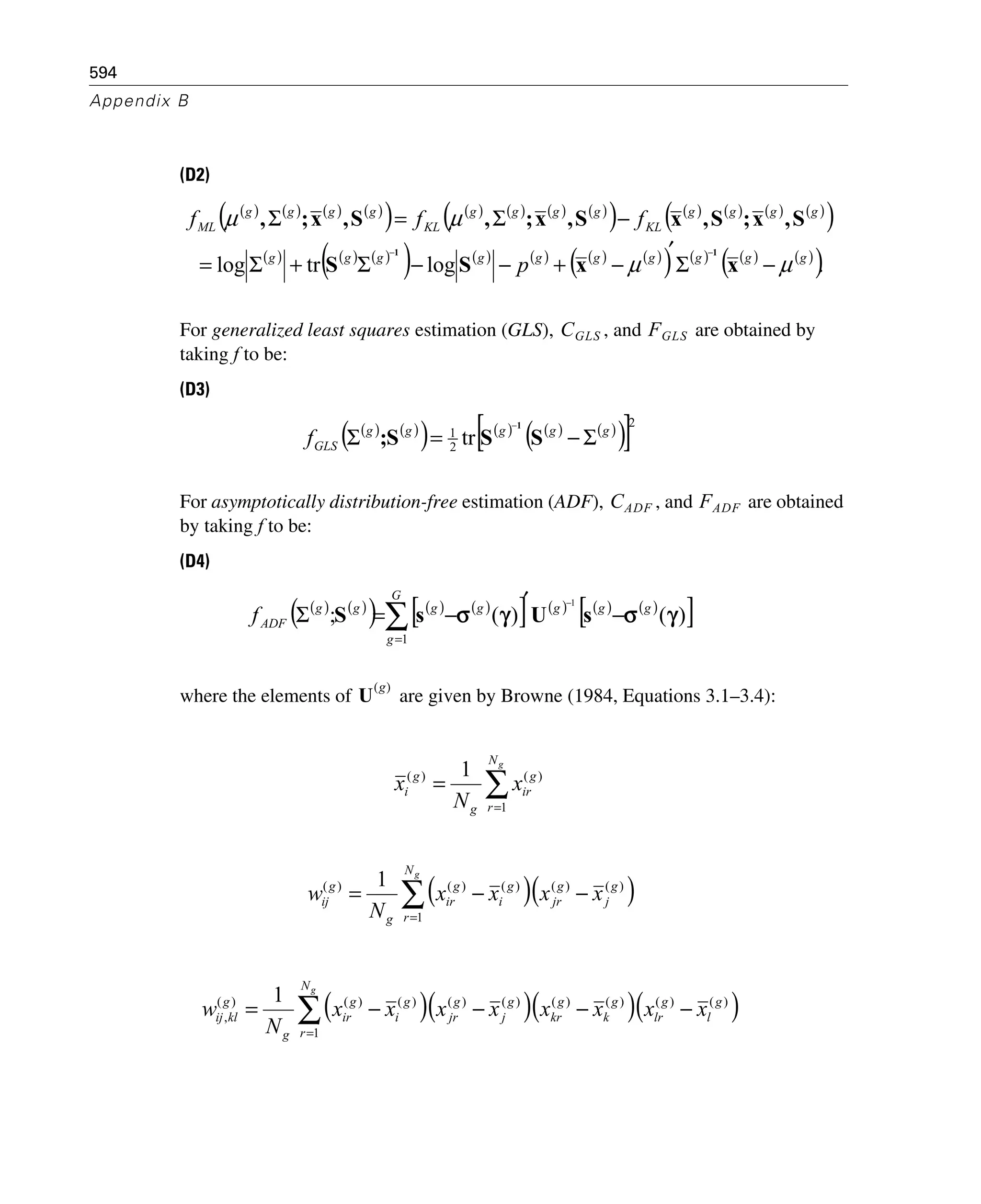 594
Appendix B
(D2)
For generalized least squares estimation (GLS), , and are obtained by
taking f to be:
(D3)
For asymptotically distribution-free estimation (ADF), , and are obtained
by taking f to be:
(D4)
where the elements of are given by Browne (1984, Equations 3.1–3.4):
( ) ( ) ( ) ( )
( ) ( ) ( ) ( ) ( )
( ) ( ) ( ) ( ) ( )
( )
( ) ( ) ( )
( ) ( ) ( ) ( ) ( )
( ) ( ) ( ) ( )
( ).logtrlog gggggggggg
gggg
KL
gggg
KL
gggg
ML
p
fff
μμ
μμ
−Σ
′
−+−−Σ+Σ=
−Σ=Σ
−−
xxSS
S,x;S,xS,x;,S,x;,
11
CGLS FGLS
( ) ( )
( ) ( ) ( ) ( )
( )[ ]2
2
1
tr ggggg
GLSf Σ−=Σ
−
SSS;
1
CADF FADF
( ) ( )
( ) ( ) ( )
[ ] ( ) ( ) ( )
[ ]∑=
−
′
−=Σ
−
G
g
ggggggg
ADFf
1
)()(;
1
γσγσ sUsS
U
g( )
∑=
=
gN
r
g
ir
g
g
i x
N
x
1
)()( 1
( )( ))()(
1
)()()( 1 g
j
g
jr
N
r
g
i
g
ir
g
g
ij xxxx
N
w
g
−−= ∑=
( )( )( )( ))()()()()()(
1
)()()(
,
1 g
l
g
lr
g
k
g
kr
g
j
g
jr
N
r
g
i
g
ir
g
g
klij xxxxxxxx
N
w
g
−−−−= ∑=
 