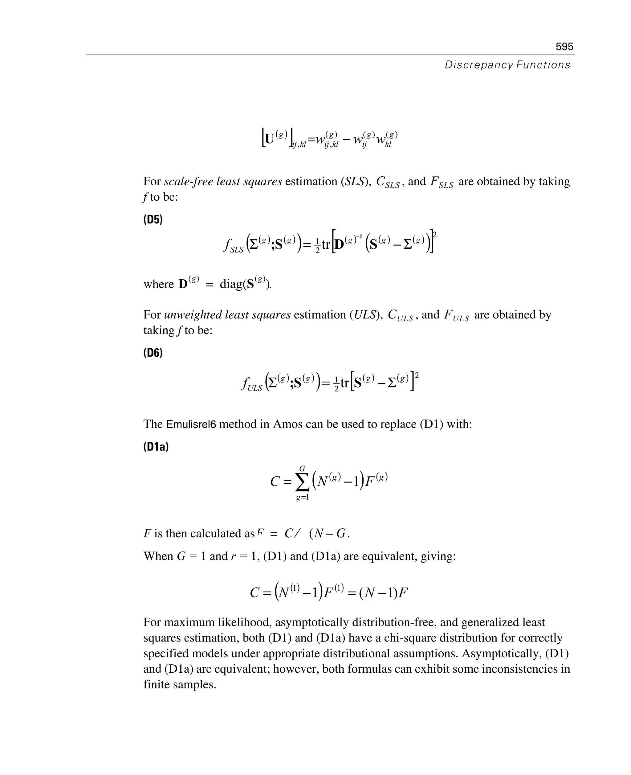 595
Discrepancy Functions
For scale-free least squares estimation (SLS), , and are obtained by taking
f to be:
(D5)
where .
For unweighted least squares estimation (ULS), , and are obtained by
taking f to be:
(D6)
The Emulisrel6 method in Amos can be used to replace (D1) with:
(D1a)
F is then calculated as .
When G = 1 and r = 1, (D1) and (D1a) are equivalent, giving:
For maximum likelihood, asymptotically distribution-free, and generalized least
squares estimation, both (D1) and (D1a) have a chi-square distribution for correctly
specified models under appropriate distributional assumptions. Asymptotically, (D1)
and (D1a) are equivalent; however, both formulas can exhibit some inconsistencies in
finite samples.
( )
[ ] )()()(
,,
g
kl
g
ij
g
klijklij
g
www −=U
CSLS FSLS
( ) ( )
( ) ( ) ( ) ( )
( )[ ]2
2
1
tr ggggg
SLSf Σ−=Σ
−
SDS;
1
D
g( )
diag S
g( )
( )=
CULS FULS
( ) ( )
( ) ( ) ( )
[ ]2
2
1
tr gggg
ULSf Σ−=Σ SS;
( )
( ) ( )
∑=
−=
G
g
gg
FNC
1
1
F C N G–( )⁄=
( )
( ) ( )
FNFNC )1(1 11
−=−=
 