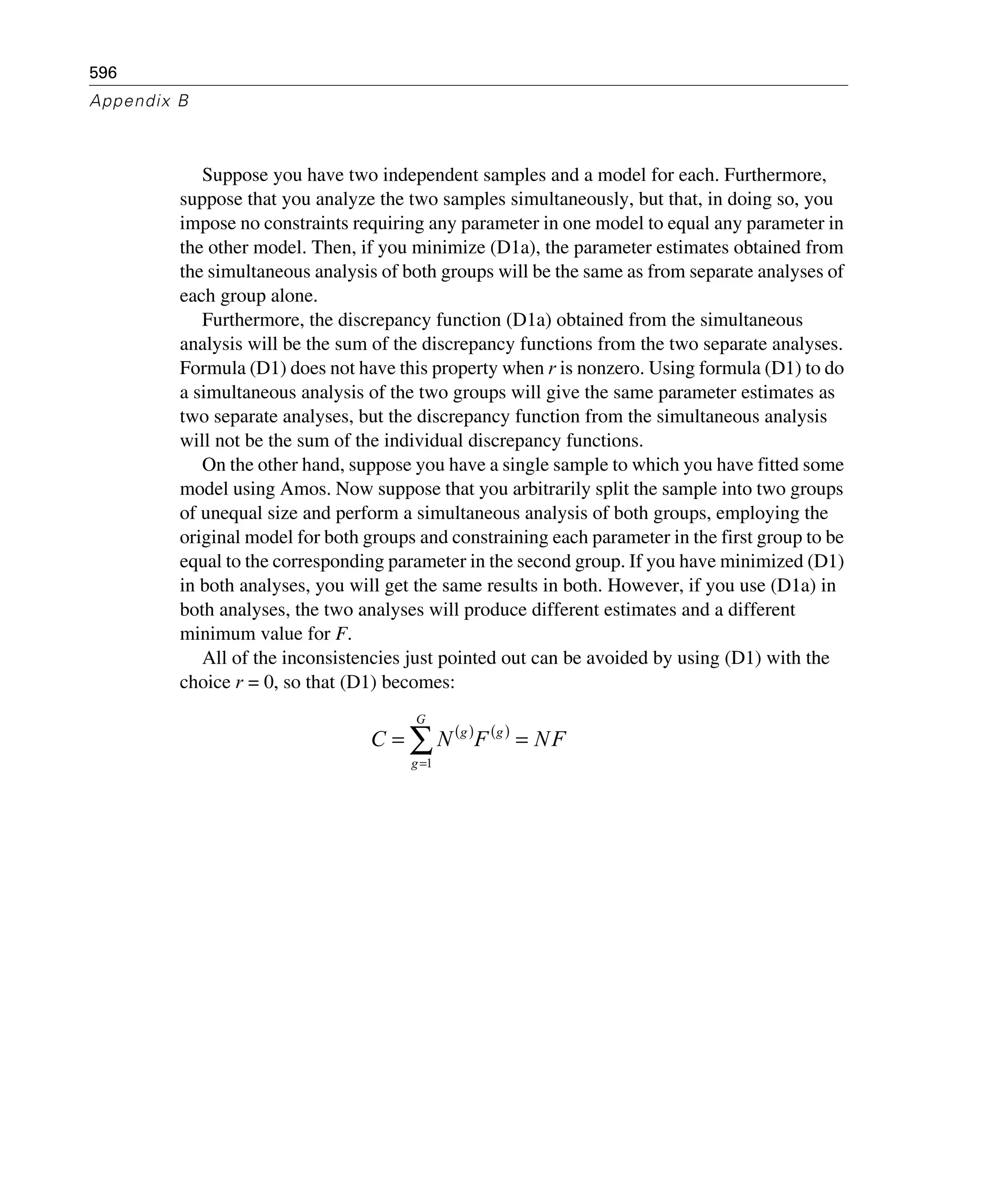 596
Appendix B
Suppose you have two independent samples and a model for each. Furthermore,
suppose that you analyze the two samples simultaneously, but that, in doing so, you
impose no constraints requiring any parameter in one model to equal any parameter in
the other model. Then, if you minimize (D1a), the parameter estimates obtained from
the simultaneous analysis of both groups will be the same as from separate analyses of
each group alone.
Furthermore, the discrepancy function (D1a) obtained from the simultaneous
analysis will be the sum of the discrepancy functions from the two separate analyses.
Formula (D1) does not have this property when r is nonzero. Using formula (D1) to do
a simultaneous analysis of the two groups will give the same parameter estimates as
two separate analyses, but the discrepancy function from the simultaneous analysis
will not be the sum of the individual discrepancy functions.
On the other hand, suppose you have a single sample to which you have fitted some
model using Amos. Now suppose that you arbitrarily split the sample into two groups
of unequal size and perform a simultaneous analysis of both groups, employing the
original model for both groups and constraining each parameter in the first group to be
equal to the corresponding parameter in the second group. If you have minimized (D1)
in both analyses, you will get the same results in both. However, if you use (D1a) in
both analyses, the two analyses will produce different estimates and a different
minimum value for F.
All of the inconsistencies just pointed out can be avoided by using (D1) with the
choice r = 0, so that (D1) becomes:
( ) ( )
FNFNC
G
g
gg
== ∑=1
 
