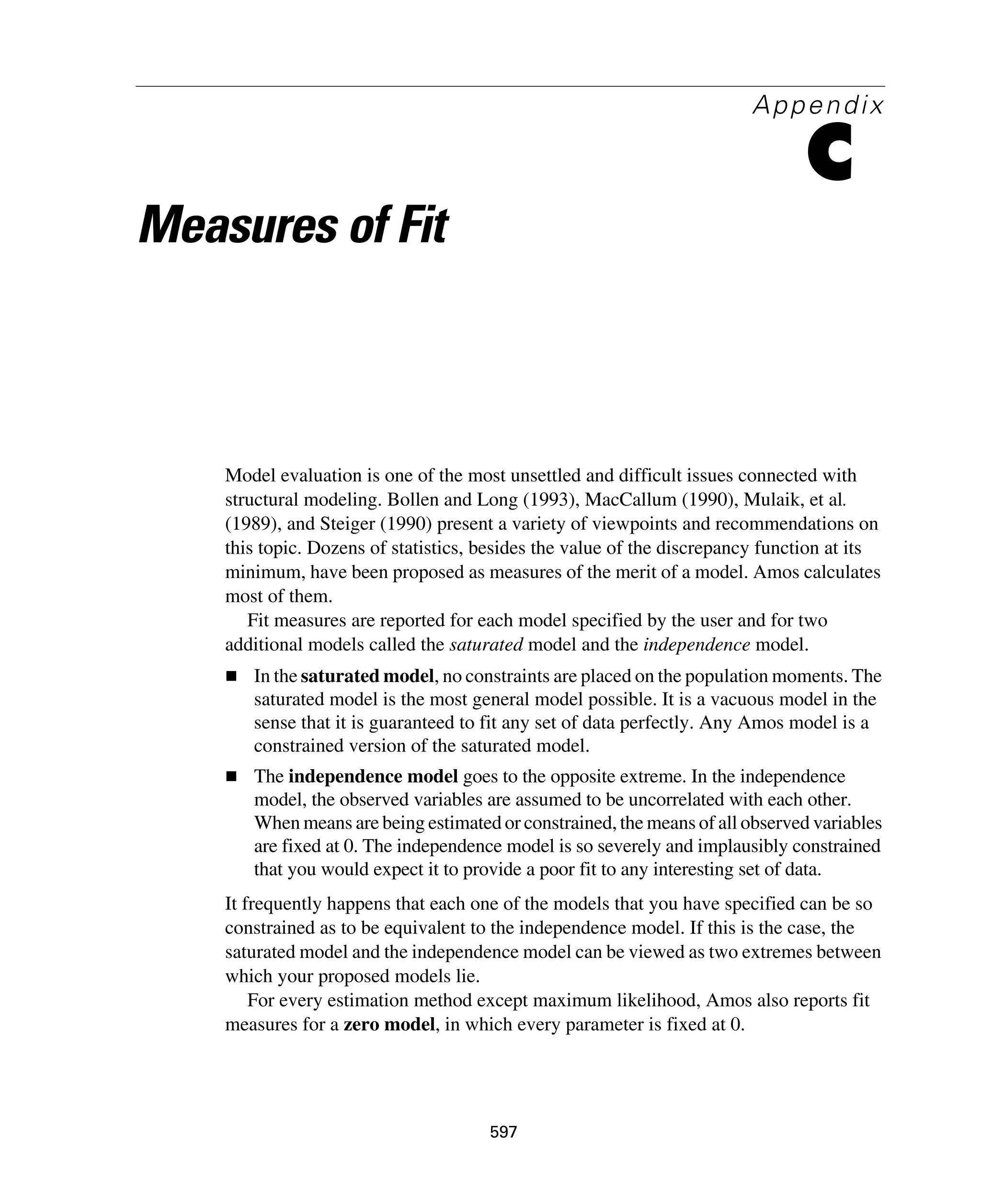597
Appendix
C
Measures of Fit
Model evaluation is one of the most unsettled and difficult issues connected with
structural modeling. Bollen and Long (1993), MacCallum (1990), Mulaik, et al.
(1989), and Steiger (1990) present a variety of viewpoints and recommendations on
this topic. Dozens of statistics, besides the value of the discrepancy function at its
minimum, have been proposed as measures of the merit of a model. Amos calculates
most of them.
Fit measures are reported for each model specified by the user and for two
additional models called the saturated model and the independence model.
In the saturated model, no constraints are placed on the population moments. The
saturated model is the most general model possible. It is a vacuous model in the
sense that it is guaranteed to fit any set of data perfectly. Any Amos model is a
constrained version of the saturated model.
The independence model goes to the opposite extreme. In the independence
model, the observed variables are assumed to be uncorrelated with each other.
When means are being estimated or constrained, the means of all observed variables
are fixed at 0. The independence model is so severely and implausibly constrained
that you would expect it to provide a poor fit to any interesting set of data.
It frequently happens that each one of the models that you have specified can be so
constrained as to be equivalent to the independence model. If this is the case, the
saturated model and the independence model can be viewed as two extremes between
which your proposed models lie.
For every estimation method except maximum likelihood, Amos also reports fit
measures for a zero model, in which every parameter is fixed at 0.
 