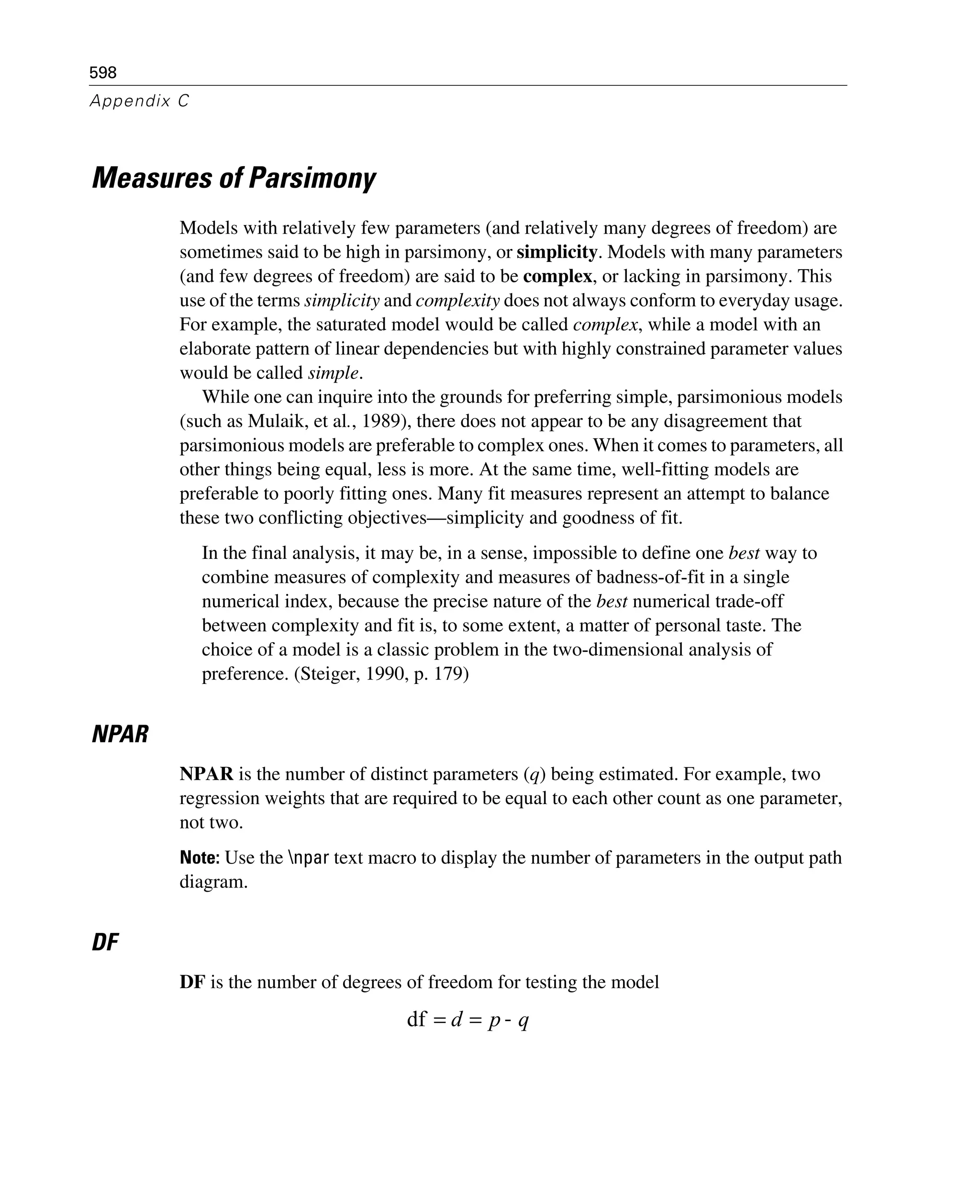 598
Appendix C
Measures of Parsimony
Models with relatively few parameters (and relatively many degrees of freedom) are
sometimes said to be high in parsimony, or simplicity. Models with many parameters
(and few degrees of freedom) are said to be complex, or lacking in parsimony. This
use of the terms simplicity and complexity does not always conform to everyday usage.
For example, the saturated model would be called complex, while a model with an
elaborate pattern of linear dependencies but with highly constrained parameter values
would be called simple.
While one can inquire into the grounds for preferring simple, parsimonious models
(such as Mulaik, et al., 1989), there does not appear to be any disagreement that
parsimonious models are preferable to complex ones. When it comes to parameters, all
other things being equal, less is more. At the same time, well-fitting models are
preferable to poorly fitting ones. Many fit measures represent an attempt to balance
these two conflicting objectives—simplicity and goodness of fit.
In the final analysis, it may be, in a sense, impossible to define one best way to
combine measures of complexity and measures of badness-of-fit in a single
numerical index, because the precise nature of the best numerical trade-off
between complexity and fit is, to some extent, a matter of personal taste. The
choice of a model is a classic problem in the two-dimensional analysis of
preference. (Steiger, 1990, p. 179)
NPAR
NPAR is the number of distinct parameters (q) being estimated. For example, two
regression weights that are required to be equal to each other count as one parameter,
not two.
Note: Use the npar text macro to display the number of parameters in the output path
diagram.
DF
DF is the number of degrees of freedom for testing the model
qpd −==df
 