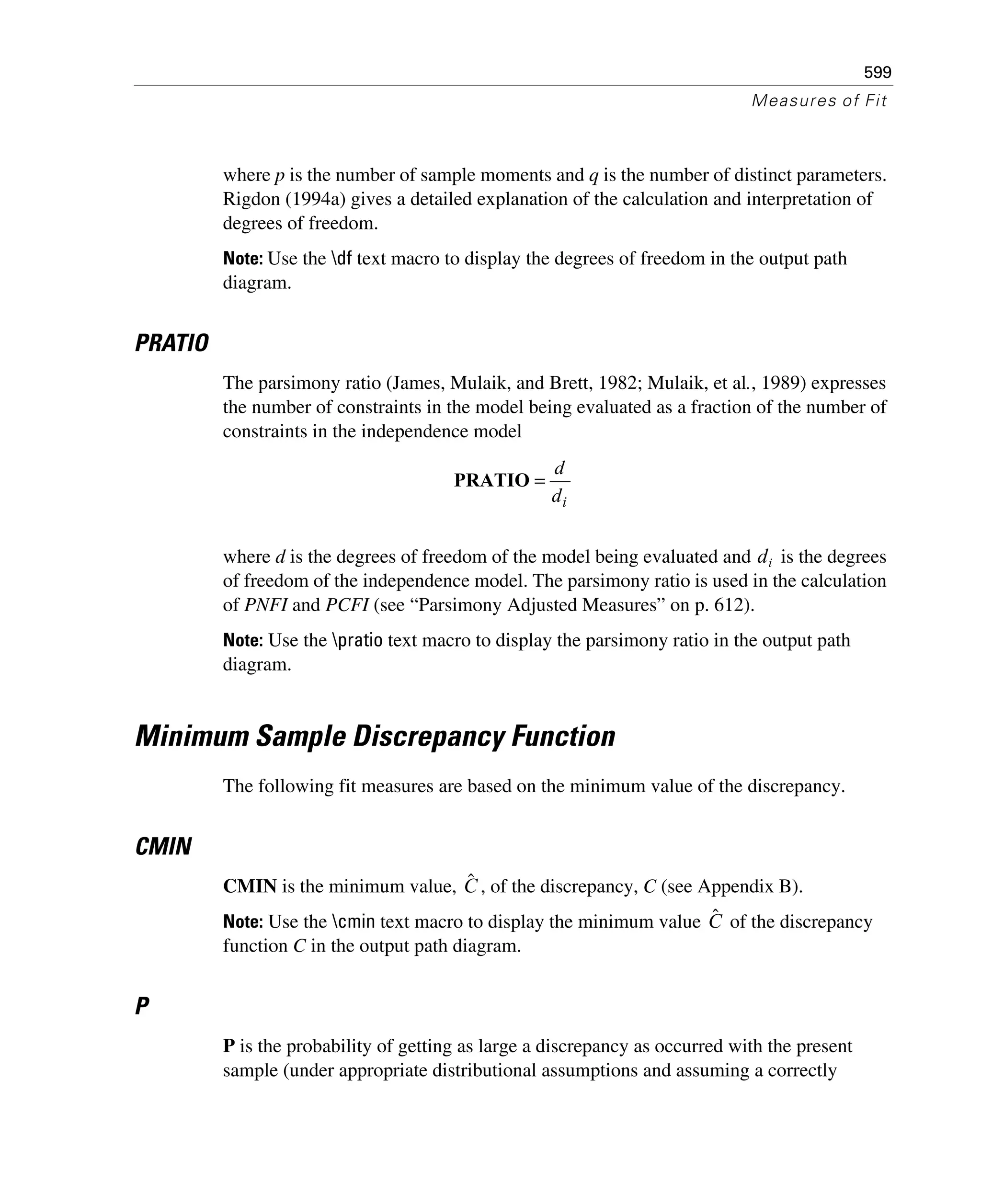 599
Measures of Fit
where p is the number of sample moments and q is the number of distinct parameters.
Rigdon (1994a) gives a detailed explanation of the calculation and interpretation of
degrees of freedom.
Note: Use the df text macro to display the degrees of freedom in the output path
diagram.
PRATIO
The parsimony ratio (James, Mulaik, and Brett, 1982; Mulaik, et al., 1989) expresses
the number of constraints in the model being evaluated as a fraction of the number of
constraints in the independence model
where d is the degrees of freedom of the model being evaluated and is the degrees
of freedom of the independence model. The parsimony ratio is used in the calculation
of PNFI and PCFI (see “Parsimony Adjusted Measures” on p. 612).
Note: Use the pratio text macro to display the parsimony ratio in the output path
diagram.
Minimum Sample Discrepancy Function
The following fit measures are based on the minimum value of the discrepancy.
CMIN
CMIN is the minimum value, , of the discrepancy, C (see Appendix B).
Note: Use the cmin text macro to display the minimum value of the discrepancy
function C in the output path diagram.
P
P is the probability of getting as large a discrepancy as occurred with the present
sample (under appropriate distributional assumptions and assuming a correctly
id
d
=PRATIO
di
Cˆ
Cˆ
 