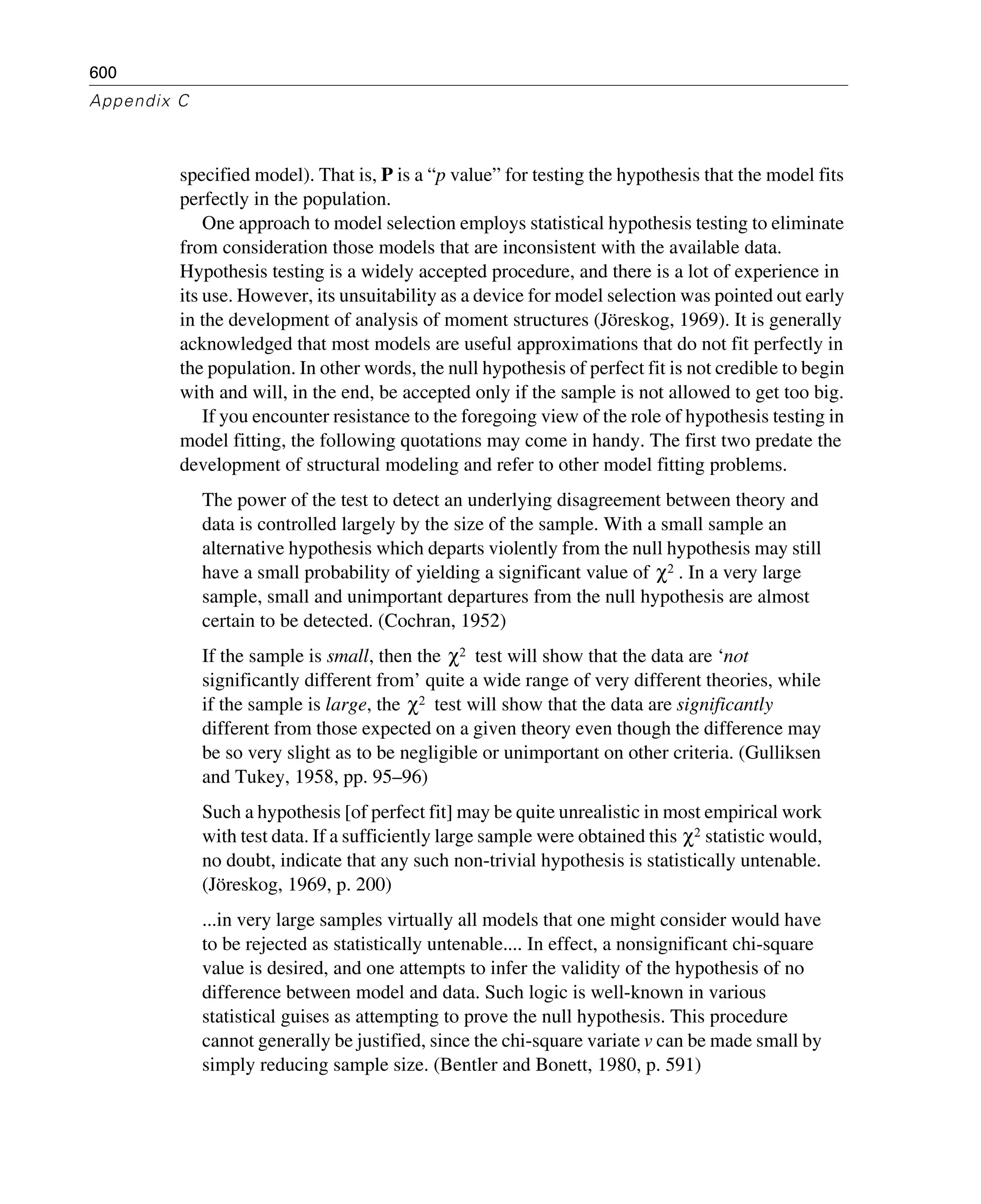 600
Appendix C
specified model). That is, P is a “p value” for testing the hypothesis that the model fits
perfectly in the population.
One approach to model selection employs statistical hypothesis testing to eliminate
from consideration those models that are inconsistent with the available data.
Hypothesis testing is a widely accepted procedure, and there is a lot of experience in
its use. However, its unsuitability as a device for model selection was pointed out early
in the development of analysis of moment structures (Jöreskog, 1969). It is generally
acknowledged that most models are useful approximations that do not fit perfectly in
the population. In other words, the null hypothesis of perfect fit is not credible to begin
with and will, in the end, be accepted only if the sample is not allowed to get too big.
If you encounter resistance to the foregoing view of the role of hypothesis testing in
model fitting, the following quotations may come in handy. The first two predate the
development of structural modeling and refer to other model fitting problems.
The power of the test to detect an underlying disagreement between theory and
data is controlled largely by the size of the sample. With a small sample an
alternative hypothesis which departs violently from the null hypothesis may still
have a small probability of yielding a significant value of . In a very large
sample, small and unimportant departures from the null hypothesis are almost
certain to be detected. (Cochran, 1952)
If the sample is small, then the test will show that the data are ‘not
significantly different from’ quite a wide range of very different theories, while
if the sample is large, the test will show that the data are significantly
different from those expected on a given theory even though the difference may
be so very slight as to be negligible or unimportant on other criteria. (Gulliksen
and Tukey, 1958, pp. 95–96)
Such a hypothesis [of perfect fit] may be quite unrealistic in most empirical work
with test data. If a sufficiently large sample were obtained this statistic would,
no doubt, indicate that any such non-trivial hypothesis is statistically untenable.
(Jöreskog, 1969, p. 200)
...in very large samples virtually all models that one might consider would have
to be rejected as statistically untenable.... In effect, a nonsignificant chi-square
value is desired, and one attempts to infer the validity of the hypothesis of no
difference between model and data. Such logic is well-known in various
statistical guises as attempting to prove the null hypothesis. This procedure
cannot generally be justified, since the chi-square variate v can be made small by
simply reducing sample size. (Bentler and Bonett, 1980, p. 591)
χ2
χ2
χ2
χ2
 