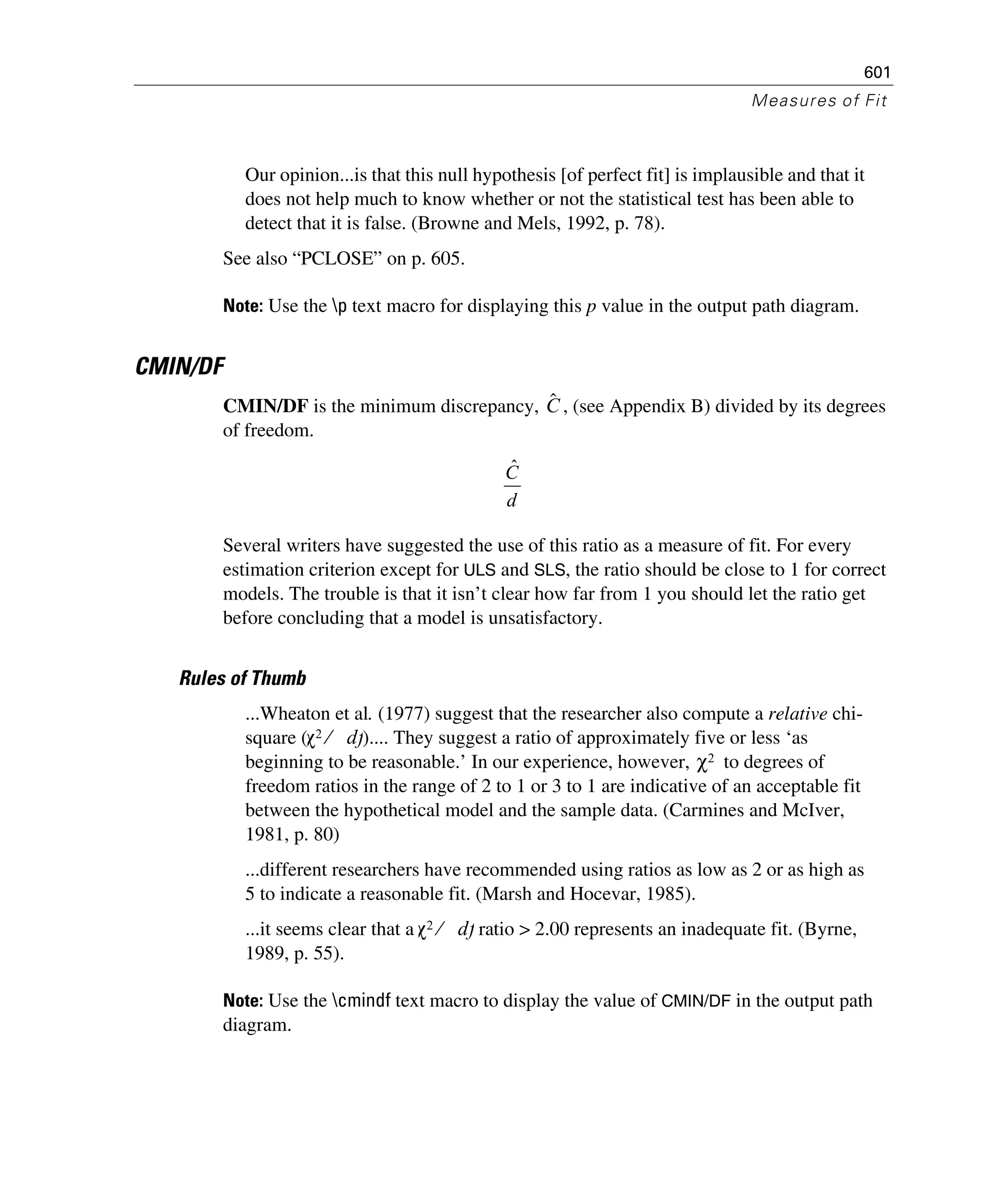 601
Measures of Fit
Our opinion...is that this null hypothesis [of perfect fit] is implausible and that it
does not help much to know whether or not the statistical test has been able to
detect that it is false. (Browne and Mels, 1992, p. 78).
See also “PCLOSE” on p. 605.
Note: Use the p text macro for displaying this p value in the output path diagram.
CMIN/DF
CMIN/DF is the minimum discrepancy, , (see Appendix B) divided by its degrees
of freedom.
Several writers have suggested the use of this ratio as a measure of fit. For every
estimation criterion except for ULS and SLS, the ratio should be close to 1 for correct
models. The trouble is that it isn’t clear how far from 1 you should let the ratio get
before concluding that a model is unsatisfactory.
Rules of Thumb
...Wheaton et al. (1977) suggest that the researcher also compute a relative chi-
square ( ).... They suggest a ratio of approximately five or less ‘as
beginning to be reasonable.’ In our experience, however, to degrees of
freedom ratios in the range of 2 to 1 or 3 to 1 are indicative of an acceptable fit
between the hypothetical model and the sample data. (Carmines and McIver,
1981, p. 80)
...different researchers have recommended using ratios as low as 2 or as high as
5 to indicate a reasonable fit. (Marsh and Hocevar, 1985).
...it seems clear that a ratio > 2.00 represents an inadequate fit. (Byrne,
1989, p. 55).
Note: Use the cmindf text macro to display the value of CMIN/DF in the output path
diagram.
Cˆ
d
Cˆ
χ2 df⁄
χ2
χ2 df⁄
 