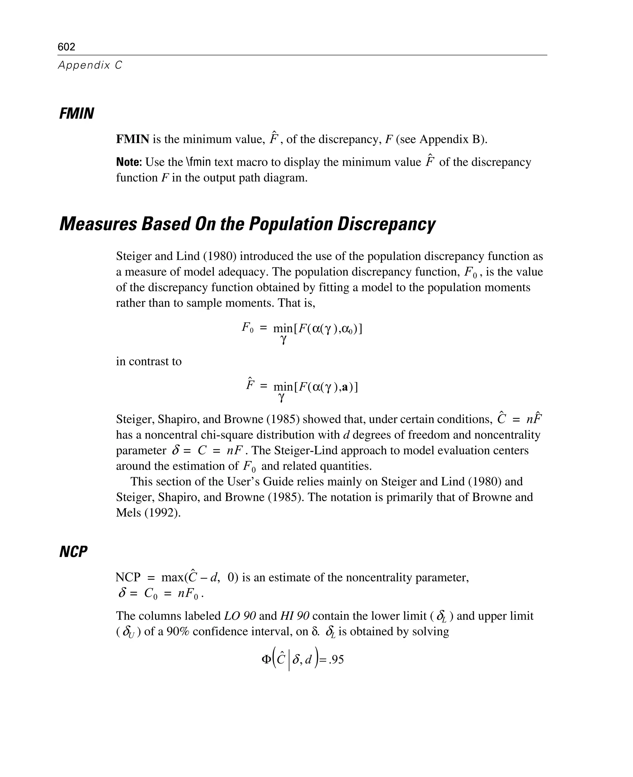 602
Appendix C
FMIN
FMIN is the minimum value, , of the discrepancy, F (see Appendix B).
Note: Use the fmin text macro to display the minimum value of the discrepancy
function F in the output path diagram.
Measures Based On the Population Discrepancy
Steiger and Lind (1980) introduced the use of the population discrepancy function as
a measure of model adequacy. The population discrepancy function, , is the value
of the discrepancy function obtained by fitting a model to the population moments
rather than to sample moments. That is,
in contrast to
Steiger, Shapiro, and Browne (1985) showed that, under certain conditions,
has a noncentral chi-square distribution with d degrees of freedom and noncentrality
parameter . The Steiger-Lind approach to model evaluation centers
around the estimation of and related quantities.
This section of the User’s Guide relies mainly on Steiger and Lind (1980) and
Steiger, Shapiro, and Browne (1985). The notation is primarily that of Browne and
Mels (1992).
NCP
is an estimate of the noncentrality parameter,
.
The columns labeled LO 90 and HI 90 contain the lower limit ( ) and upper limit
( ) of a 90% confidence interval, on δ. is obtained by solving
Fˆ
Fˆ
F0
F0 min F α γ( ) α0,( )[ ]
γ
=
Fˆ min F α γ( ) a,( )[ ]
γ
=
Cˆ nFˆ=
δ C nF= =
F0
NCP max Cˆ d– 0,( )=
δ C0 nF0= =
δL
δU δL
( ) 95.,ˆ =Φ dC δ
 