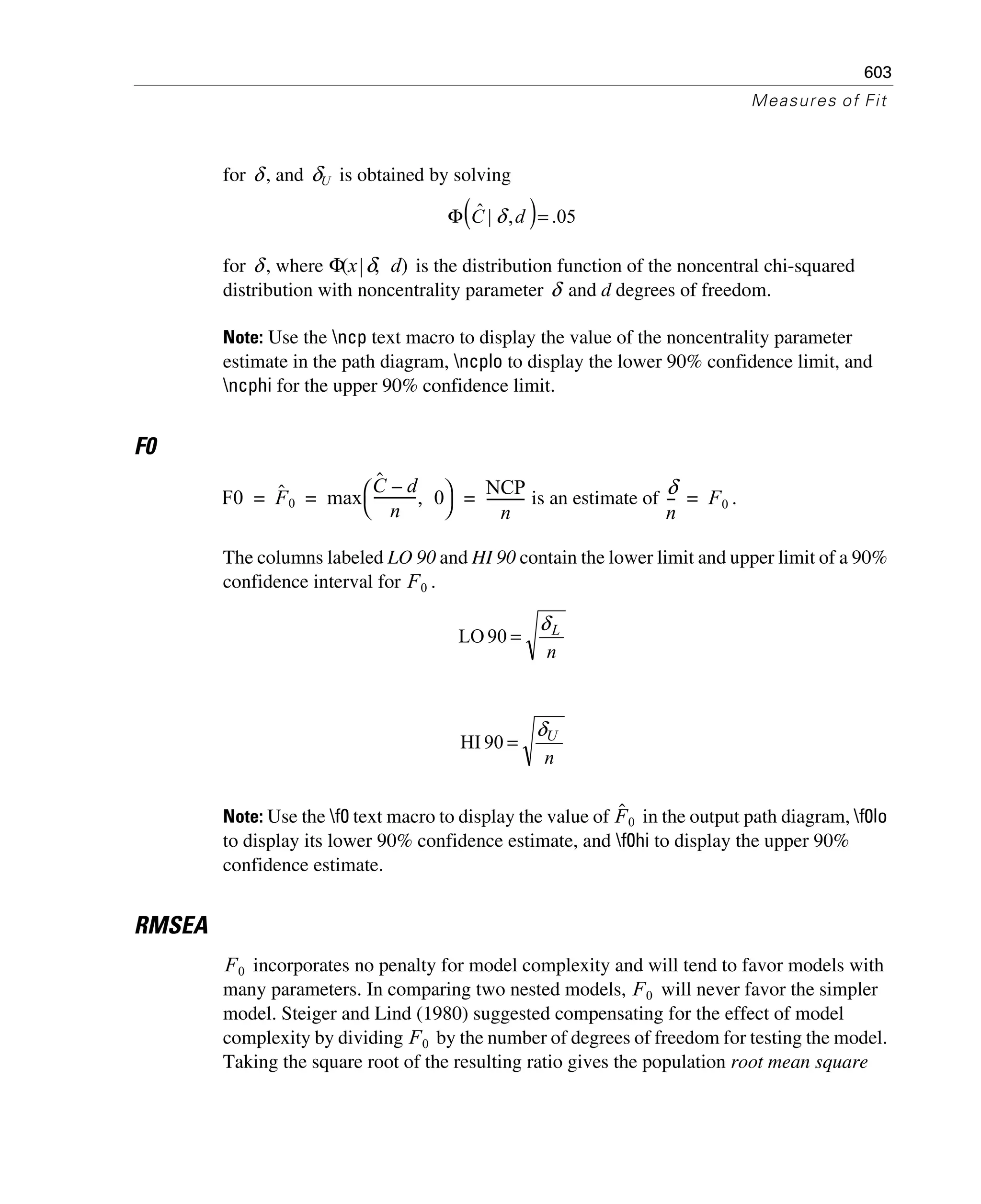 603
Measures of Fit
for , and is obtained by solving
for , where is the distribution function of the noncentral chi-squared
distribution with noncentrality parameter and d degrees of freedom.
Note: Use the ncp text macro to display the value of the noncentrality parameter
estimate in the path diagram, ncplo to display the lower 90% confidence limit, and
ncphi for the upper 90% confidence limit.
F0
is an estimate of .
The columns labeled LO 90 and HI 90 contain the lower limit and upper limit of a 90%
confidence interval for .
Note: Use the f0 text macro to display the value of in the output path diagram, f0lo
to display its lower 90% confidence estimate, and f0hi to display the upper 90%
confidence estimate.
RMSEA
incorporates no penalty for model complexity and will tend to favor models with
many parameters. In comparing two nested models, will never favor the simpler
model. Steiger and Lind (1980) suggested compensating for the effect of model
complexity by dividing by the number of degrees of freedom for testing the model.
Taking the square root of the resulting ratio gives the population root mean square
δ δU
( ) 05.,|ˆ =Φ dC δ
δ Φ x δ d,( )
δ
F0 Fˆ 0 max
Cˆ d–
n
------------- 0,
⎝ ⎠
⎛ ⎞ NCP
n
-----------= = =
δ
n
--- F0=
F0
n
Lδ
=90LO
n
Uδ
=90HI
Fˆ0
F0
F0
F0
 