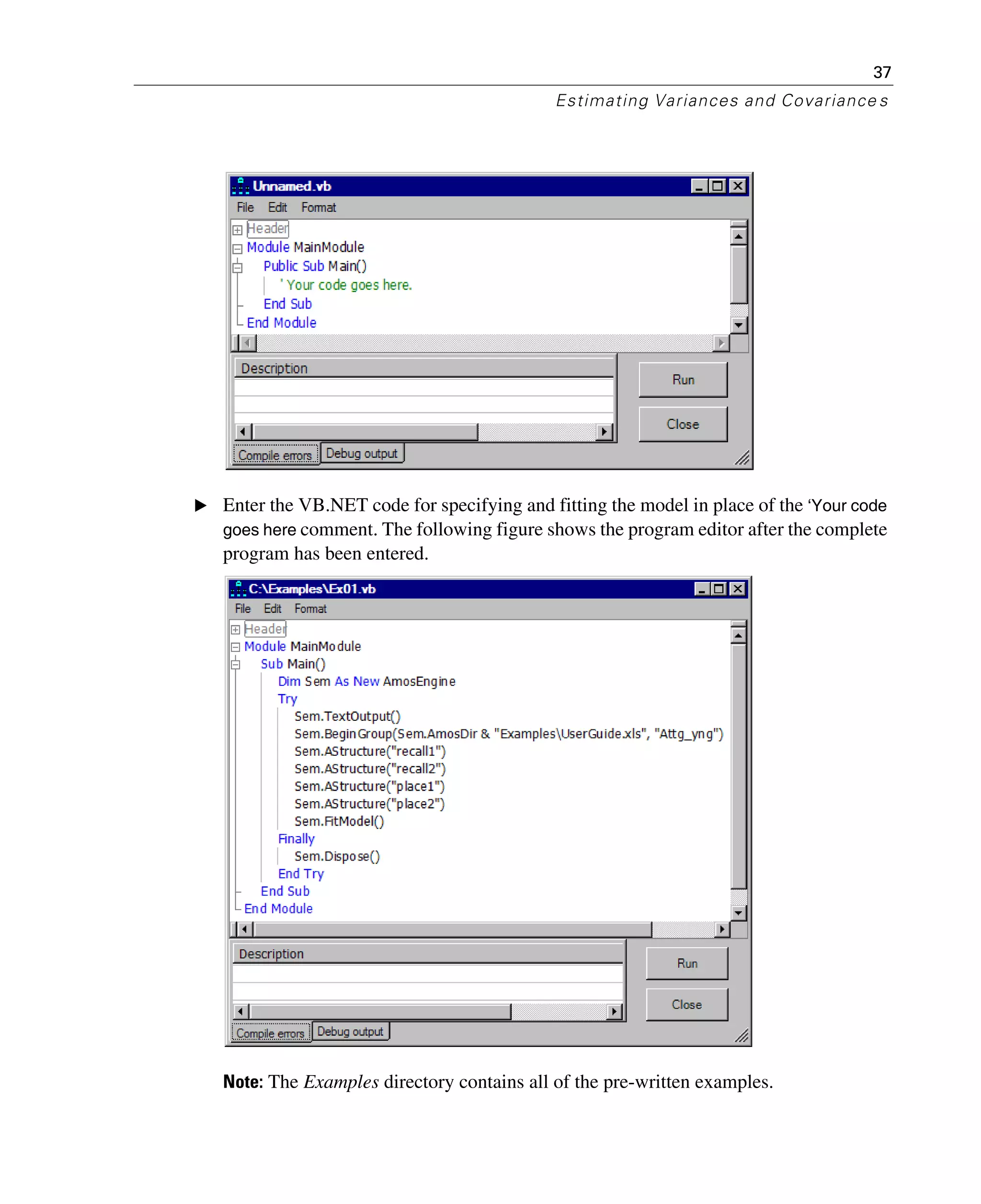 37
Estimating Variances and Covariance s
E Enter the VB.NET code for specifying and fitting the model in place of the ‘Your code
goes here comment. The following figure shows the program editor after the complete
program has been entered.
Note: The Examples directory contains all of the pre-written examples.
 