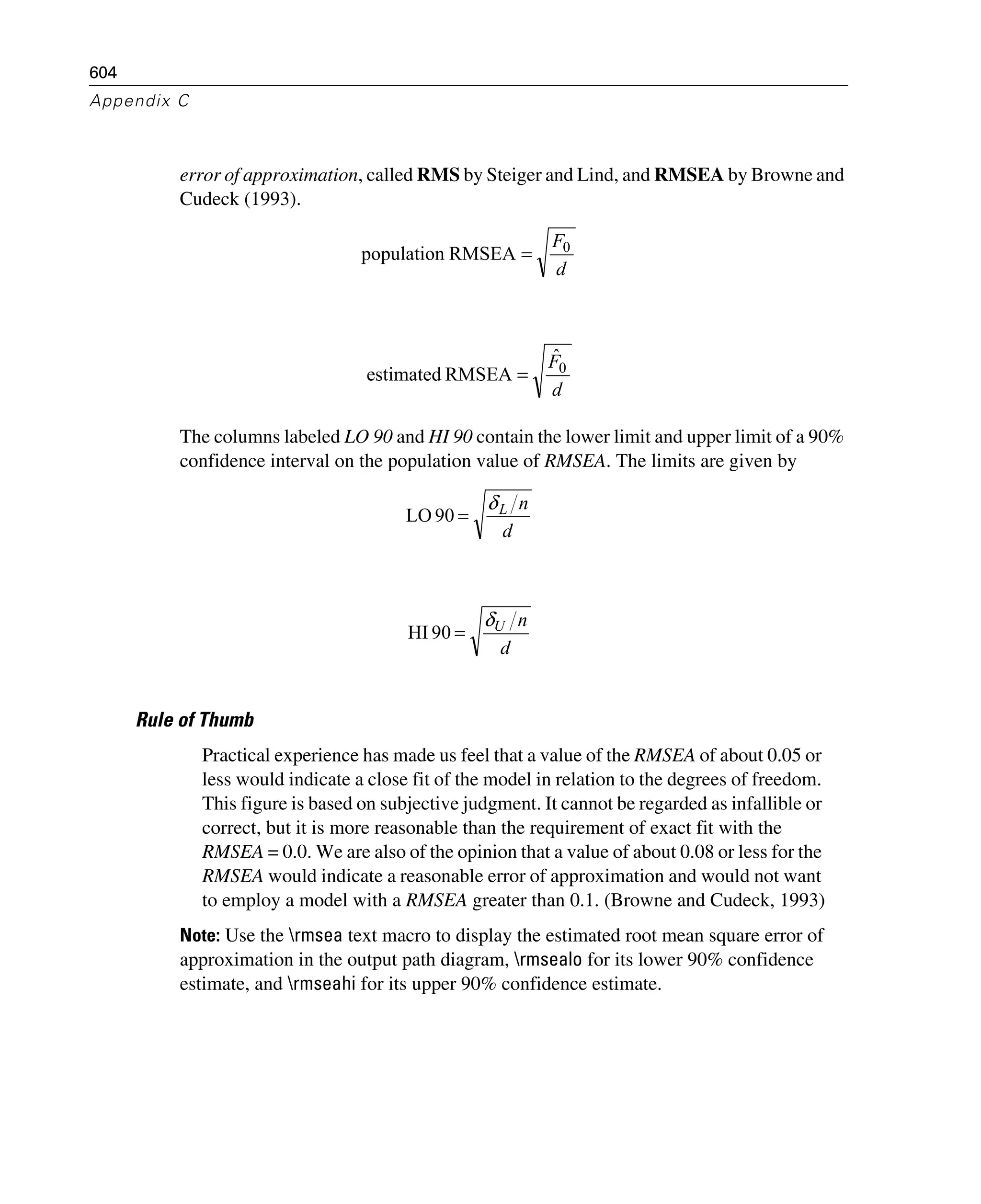 604
Appendix C
error of approximation, called RMS by Steiger and Lind, and RMSEA by Browne and
Cudeck (1993).
The columns labeled LO 90 and HI 90 contain the lower limit and upper limit of a 90%
confidence interval on the population value of RMSEA. The limits are given by
Rule of Thumb
Practical experience has made us feel that a value of the RMSEA of about 0.05 or
less would indicate a close fit of the model in relation to the degrees of freedom.
This figure is based on subjective judgment. It cannot be regarded as infallible or
correct, but it is more reasonable than the requirement of exact fit with the
RMSEA = 0.0. We are also of the opinion that a value of about 0.08 or less for the
RMSEA would indicate a reasonable error of approximation and would not want
to employ a model with a RMSEA greater than 0.1. (Browne and Cudeck, 1993)
Note: Use the rmsea text macro to display the estimated root mean square error of
approximation in the output path diagram, rmsealo for its lower 90% confidence
estimate, and rmseahi for its upper 90% confidence estimate.
d
F0
RMSEApopulation =
d
F0
ˆ
RMSEAestimated =
d
nLδ
=90LO
d
nUδ
=90HI
 