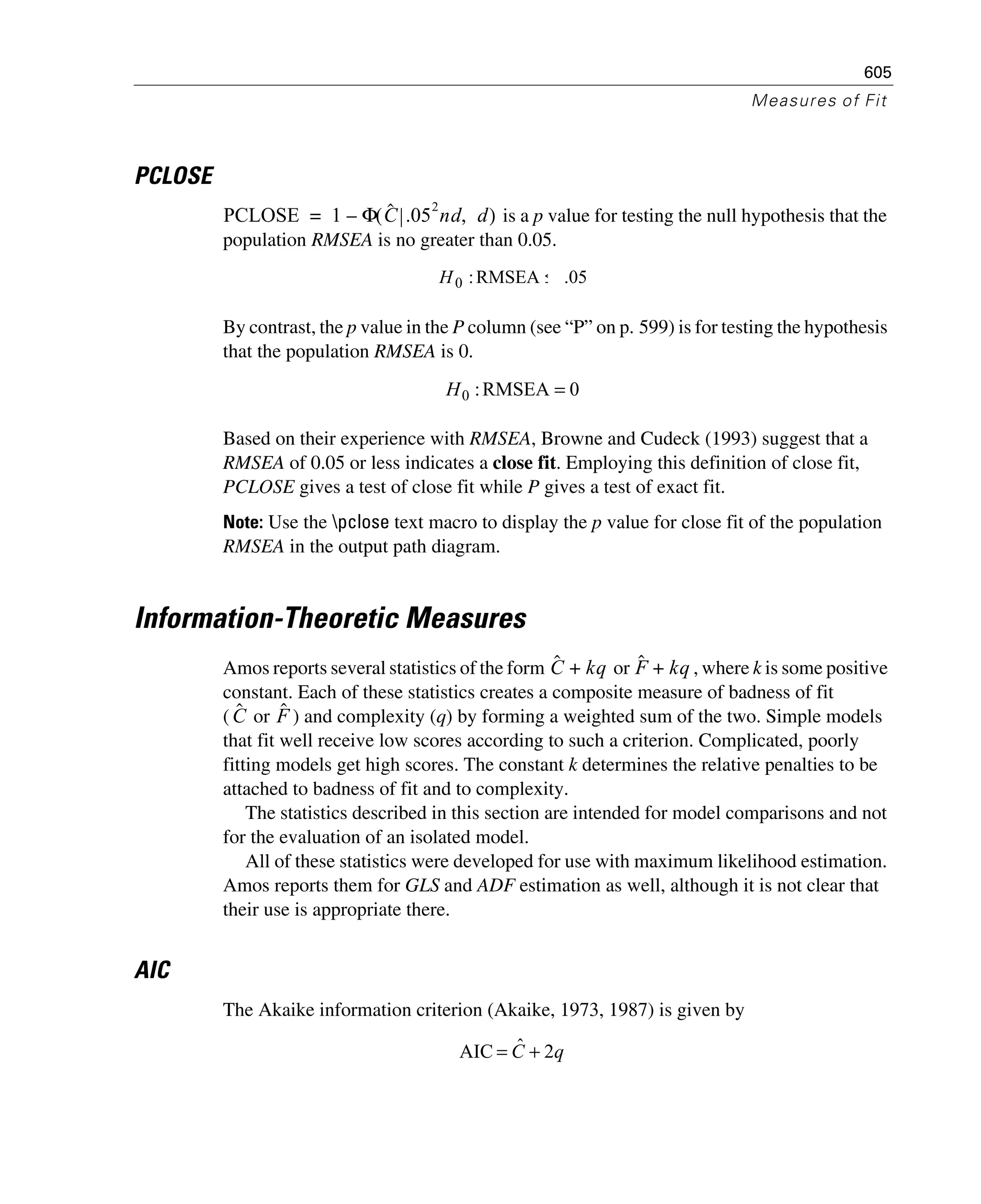 605
Measures of Fit
PCLOSE
is a p value for testing the null hypothesis that the
population RMSEA is no greater than 0.05.
By contrast, the p value in the P column (see “P” on p. 599) is for testing the hypothesis
that the population RMSEA is 0.
Based on their experience with RMSEA, Browne and Cudeck (1993) suggest that a
RMSEA of 0.05 or less indicates a close fit. Employing this definition of close fit,
PCLOSE gives a test of close fit while P gives a test of exact fit.
Note: Use the pclose text macro to display the p value for close fit of the population
RMSEA in the output path diagram.
Information-Theoretic Measures
Amos reports several statistics of the form or , where k is some positive
constant. Each of these statistics creates a composite measure of badness of fit
( or ) and complexity (q) by forming a weighted sum of the two. Simple models
that fit well receive low scores according to such a criterion. Complicated, poorly
fitting models get high scores. The constant k determines the relative penalties to be
attached to badness of fit and to complexity.
The statistics described in this section are intended for model comparisons and not
for the evaluation of an isolated model.
All of these statistics were developed for use with maximum likelihood estimation.
Amos reports them for GLS and ADF estimation as well, although it is not clear that
their use is appropriate there.
AIC
The Akaike information criterion (Akaike, 1973, 1987) is given by
PCLOSE 1 Φ Cˆ .05
2
nd d,( )–=
05.RMSEA:0 ≤H
0RMSEA:0 =H
Cˆ kq+ Fˆ kq+
Cˆ Fˆ
qC 2ˆAIC +=
 