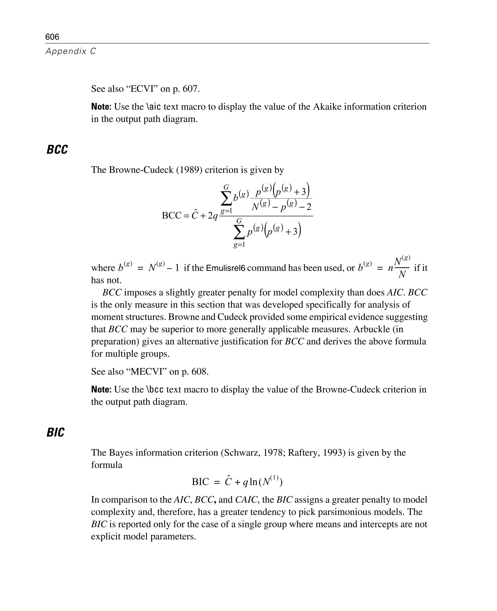 606
Appendix C
See also “ECVI” on p. 607.
Note: Use the aic text macro to display the value of the Akaike information criterion
in the output path diagram.
BCC
The Browne-Cudeck (1989) criterion is given by
where if the Emulisrel6 command has been used, or if it
has not.
BCC imposes a slightly greater penalty for model complexity than does AIC. BCC
is the only measure in this section that was developed specifically for analysis of
moment structures. Browne and Cudeck provided some empirical evidence suggesting
that BCC may be superior to more generally applicable measures. Arbuckle (in
preparation) gives an alternative justification for BCC and derives the above formula
for multiple groups.
See also “MECVI” on p. 608.
Note: Use the bcc text macro to display the value of the Browne-Cudeck criterion in
the output path diagram.
BIC
The Bayes information criterion (Schwarz, 1978; Raftery, 1993) is given by the
formula
In comparison to the AIC, BCC, and CAIC, the BIC assigns a greater penalty to model
complexity and, therefore, has a greater tendency to pick parsimonious models. The
BIC is reported only for the case of a single group where means and intercepts are not
explicit model parameters.
( )
( ) ( )( )
( ) ( )
( ) ( )( )∑
∑
=
=
+
−−
+
+= G
g
gg
G
g
gg
gg
g
pp
pN
pp
b
qC
1
1
3
2
3
2ˆBCC
b
g( )
N
g( )
1–= b
g( )
n
N
g( )
N
---------=
BIC Cˆ q N
1( )
( )ln+=
 