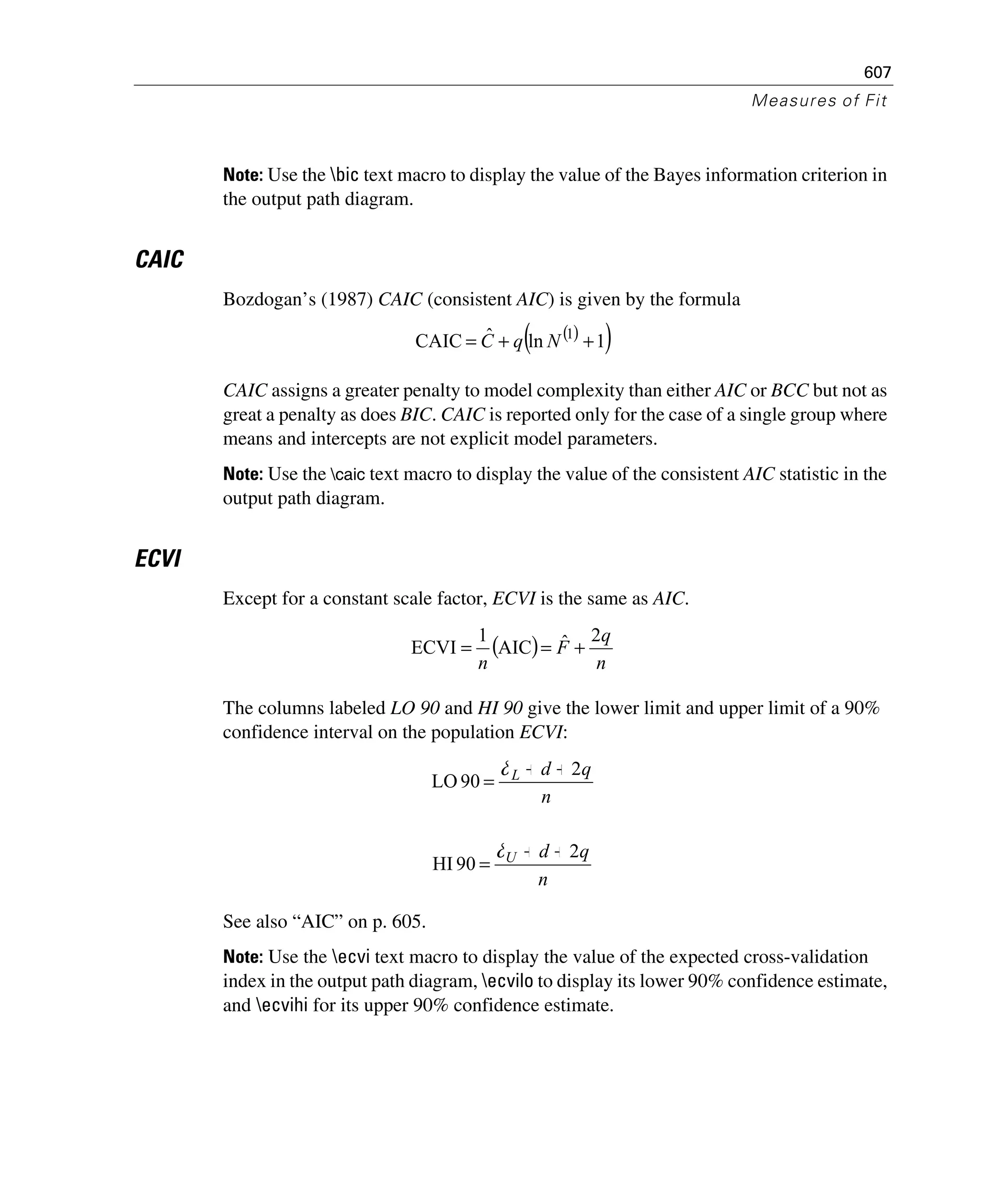 607
Measures of Fit
Note: Use the bic text macro to display the value of the Bayes information criterion in
the output path diagram.
CAIC
Bozdogan’s (1987) CAIC (consistent AIC) is given by the formula
CAIC assigns a greater penalty to model complexity than either AIC or BCC but not as
great a penalty as does BIC. CAIC is reported only for the case of a single group where
means and intercepts are not explicit model parameters.
Note: Use the caic text macro to display the value of the consistent AIC statistic in the
output path diagram.
ECVI
Except for a constant scale factor, ECVI is the same as AIC.
The columns labeled LO 90 and HI 90 give the lower limit and upper limit of a 90%
confidence interval on the population ECVI:
See also “AIC” on p. 605.
Note: Use the ecvi text macro to display the value of the expected cross-validation
index in the output path diagram, ecvilo to display its lower 90% confidence estimate,
and ecvihi for its upper 90% confidence estimate.
( )( )1lnˆCAIC 1
++= NqC
( )
n
q
F
n
2ˆAIC
1
ECVI +==
n
qdL 2
90LO
++
=
δ
n
qdU 2
90HI
++
=
δ
 