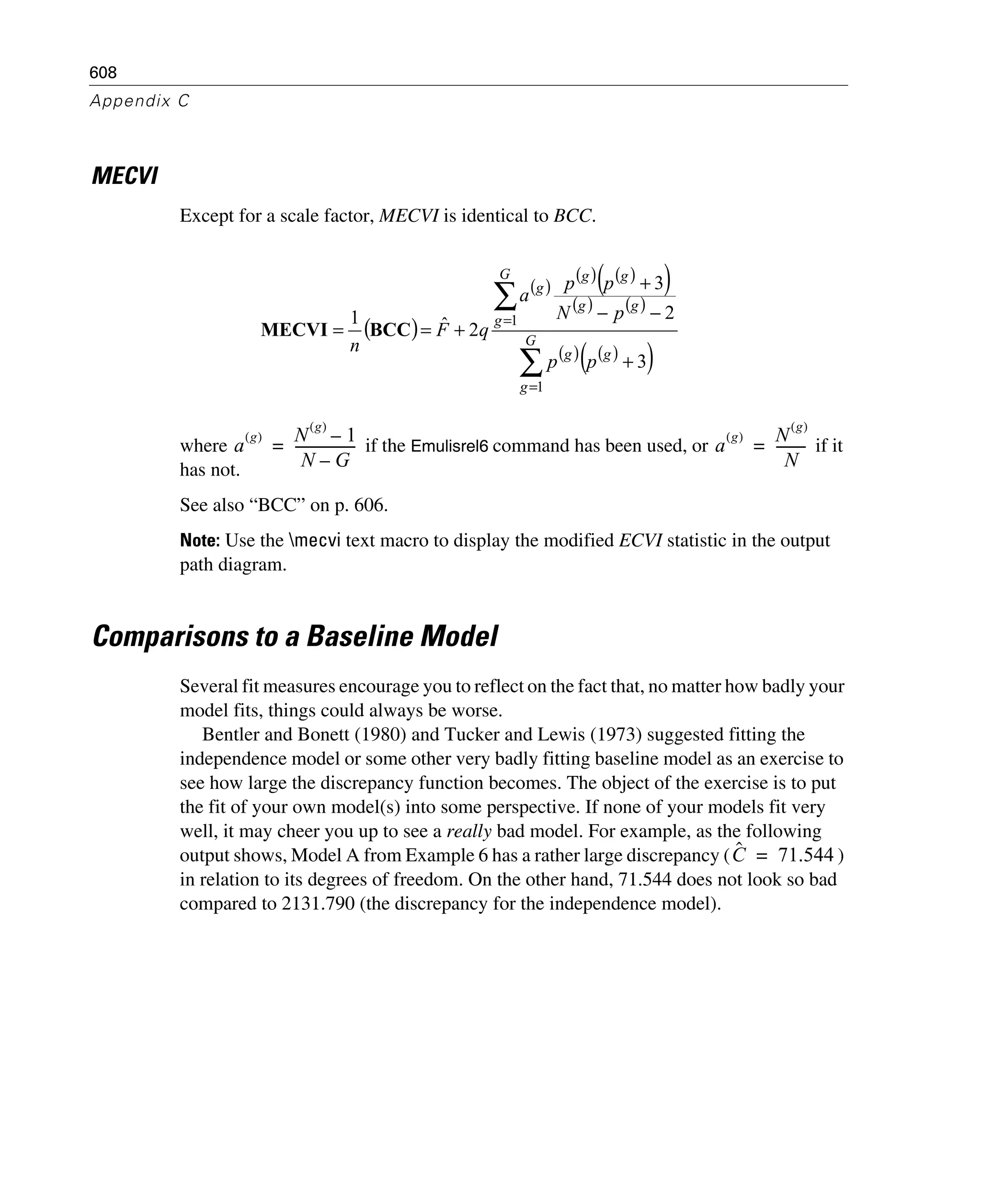 608
Appendix C
MECVI
Except for a scale factor, MECVI is identical to BCC.
where if the Emulisrel6 command has been used, or if it
has not.
See also “BCC” on p. 606.
Note: Use the mecvi text macro to display the modified ECVI statistic in the output
path diagram.
Comparisons to a Baseline Model
Several fit measures encourage you to reflect on the fact that, no matter how badly your
model fits, things could always be worse.
Bentler and Bonett (1980) and Tucker and Lewis (1973) suggested fitting the
independence model or some other very badly fitting baseline model as an exercise to
see how large the discrepancy function becomes. The object of the exercise is to put
the fit of your own model(s) into some perspective. If none of your models fit very
well, it may cheer you up to see a really bad model. For example, as the following
output shows, Model A from Example 6 has a rather large discrepancy ( )
in relation to its degrees of freedom. On the other hand, 71.544 does not look so bad
compared to 2131.790 (the discrepancy for the independence model).
( )
( )
( ) ( )( )
( ) ( )
( ) ( )( )∑
∑
=
=
+
−−
+
+== G
g
gg
G
g
gg
gg
g
pp
pN
pp
a
qF
n
1
1
3
2
3
2ˆ1
BCCMECVI
a
g( ) N
g( )
1–
N G–
------------------= a
g( ) N
g( )
N
---------=
Cˆ 71.544=
 
