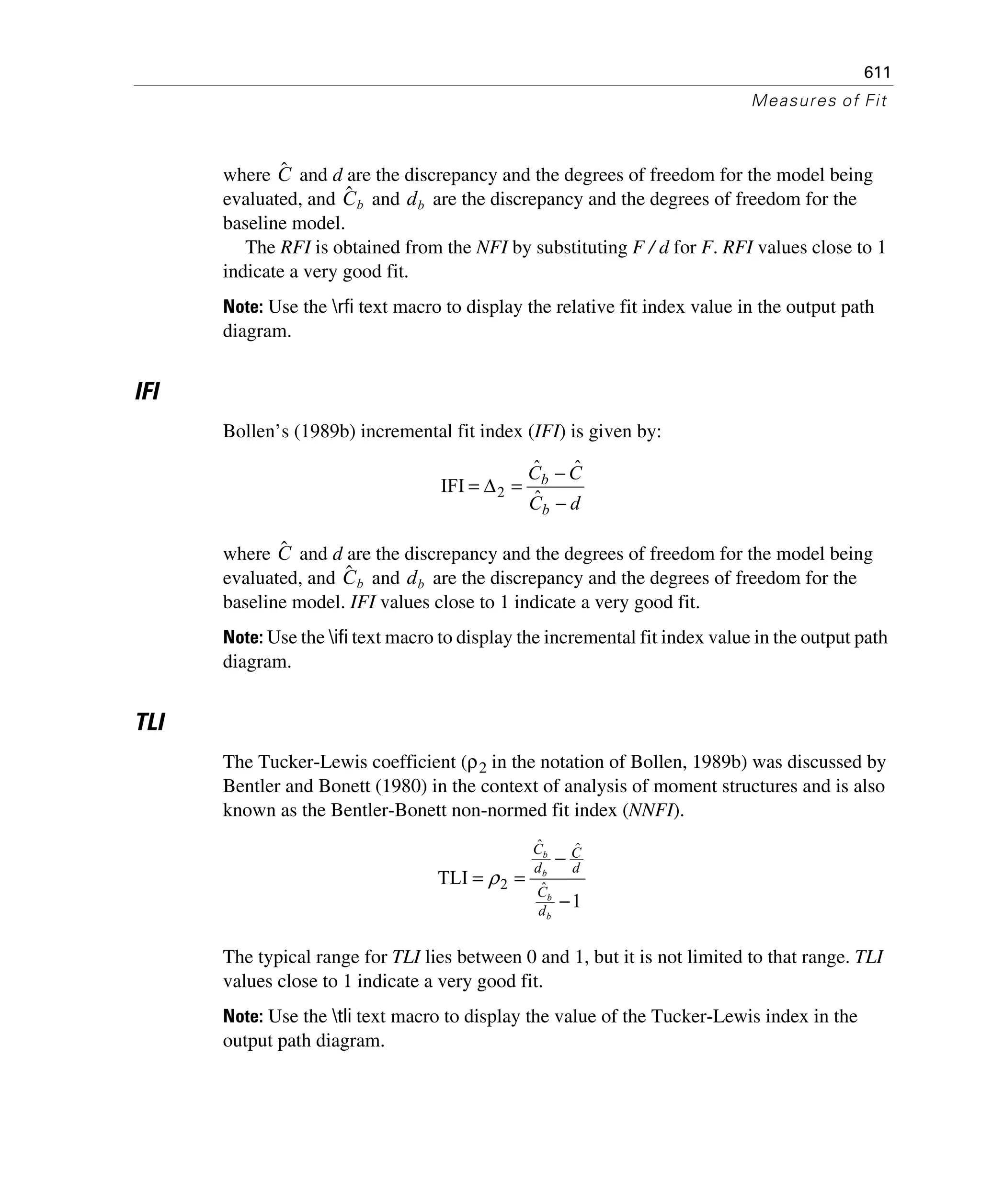 611
Measures of Fit
where and d are the discrepancy and the degrees of freedom for the model being
evaluated, and and are the discrepancy and the degrees of freedom for the
baseline model.
The RFI is obtained from the NFI by substituting F / d for F. RFI values close to 1
indicate a very good fit.
Note: Use the rfi text macro to display the relative fit index value in the output path
diagram.
IFI
Bollen’s (1989b) incremental fit index (IFI) is given by:
where and d are the discrepancy and the degrees of freedom for the model being
evaluated, and and are the discrepancy and the degrees of freedom for the
baseline model. IFI values close to 1 indicate a very good fit.
Note: Use the ifi text macro to display the incremental fit index value in the output path
diagram.
TLI
The Tucker-Lewis coefficient (ρ2 in the notation of Bollen, 1989b) was discussed by
Bentler and Bonett (1980) in the context of analysis of moment structures and is also
known as the Bentler-Bonett non-normed fit index (NNFI).
The typical range for TLI lies between 0 and 1, but it is not limited to that range. TLI
values close to 1 indicate a very good fit.
Note: Use the tli text macro to display the value of the Tucker-Lewis index in the
output path diagram.
Cˆ
Cˆ b db
dC
CC
b
b
−
−
=Δ=
ˆ
ˆˆ
IFI 2
Cˆ
Cˆ b db
1
TLI ˆ
ˆˆ
2
−
−
==
b
b
b
b
d
C
d
C
d
C
ρ
 