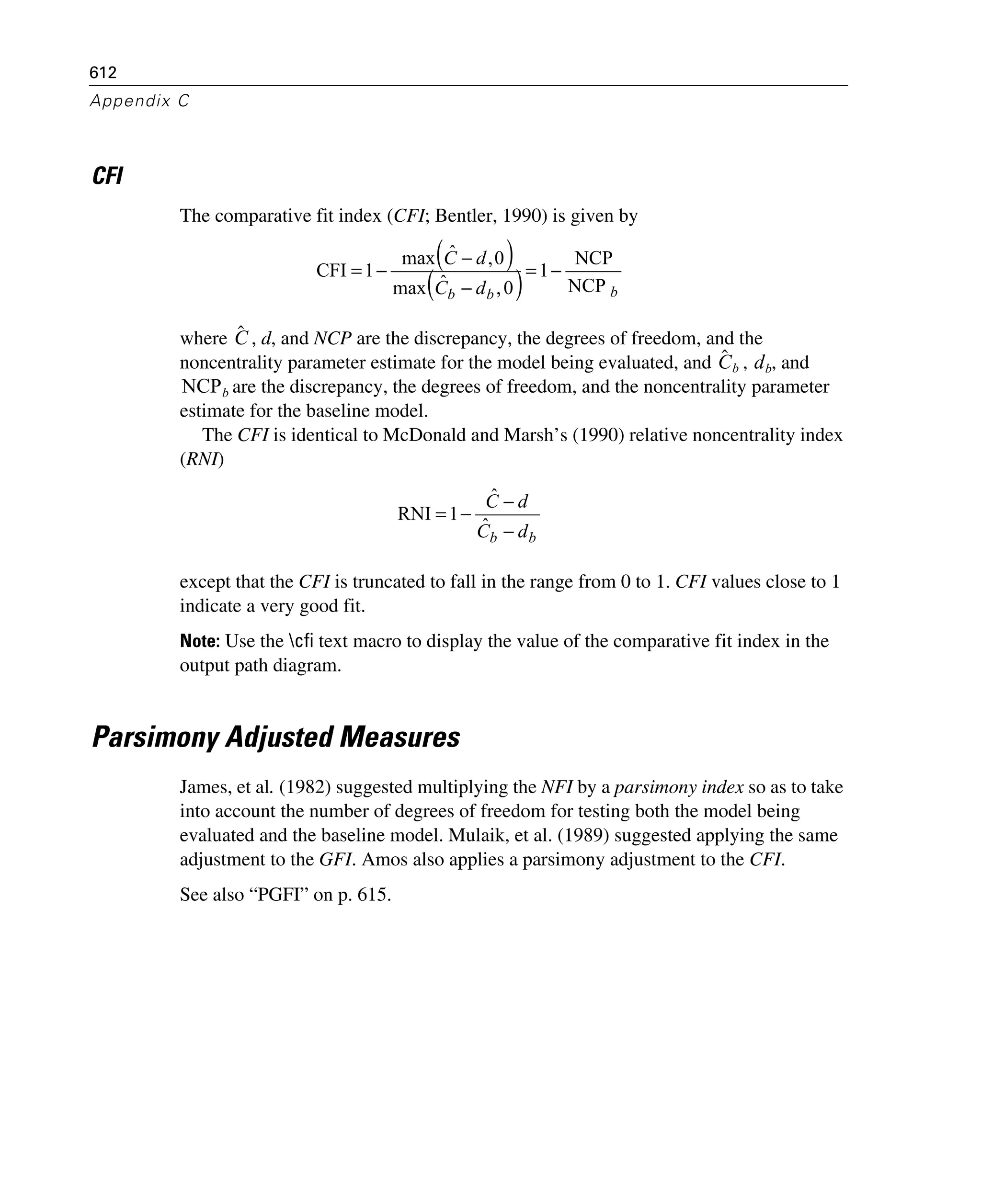 612
Appendix C
CFI
The comparative fit index (CFI; Bentler, 1990) is given by
where , d, and NCP are the discrepancy, the degrees of freedom, and the
noncentrality parameter estimate for the model being evaluated, and , , and
are the discrepancy, the degrees of freedom, and the noncentrality parameter
estimate for the baseline model.
The CFI is identical to McDonald and Marsh’s (1990) relative noncentrality index
(RNI)
except that the CFI is truncated to fall in the range from 0 to 1. CFI values close to 1
indicate a very good fit.
Note: Use the cfi text macro to display the value of the comparative fit index in the
output path diagram.
Parsimony Adjusted Measures
James, et al. (1982) suggested multiplying the NFI by a parsimony index so as to take
into account the number of degrees of freedom for testing both the model being
evaluated and the baseline model. Mulaik, et al. (1989) suggested applying the same
adjustment to the GFI. Amos also applies a parsimony adjustment to the CFI.
See also “PGFI” on p. 615.
( )
( ) bbb dC
dC
NCP
NCP
1
0,ˆmax
0,ˆmax
1CFI −=
−
−
−=
Cˆ
Cˆ b db
NCPb
bb dC
dC
−
−
−=
ˆ
ˆ
1RNI
 