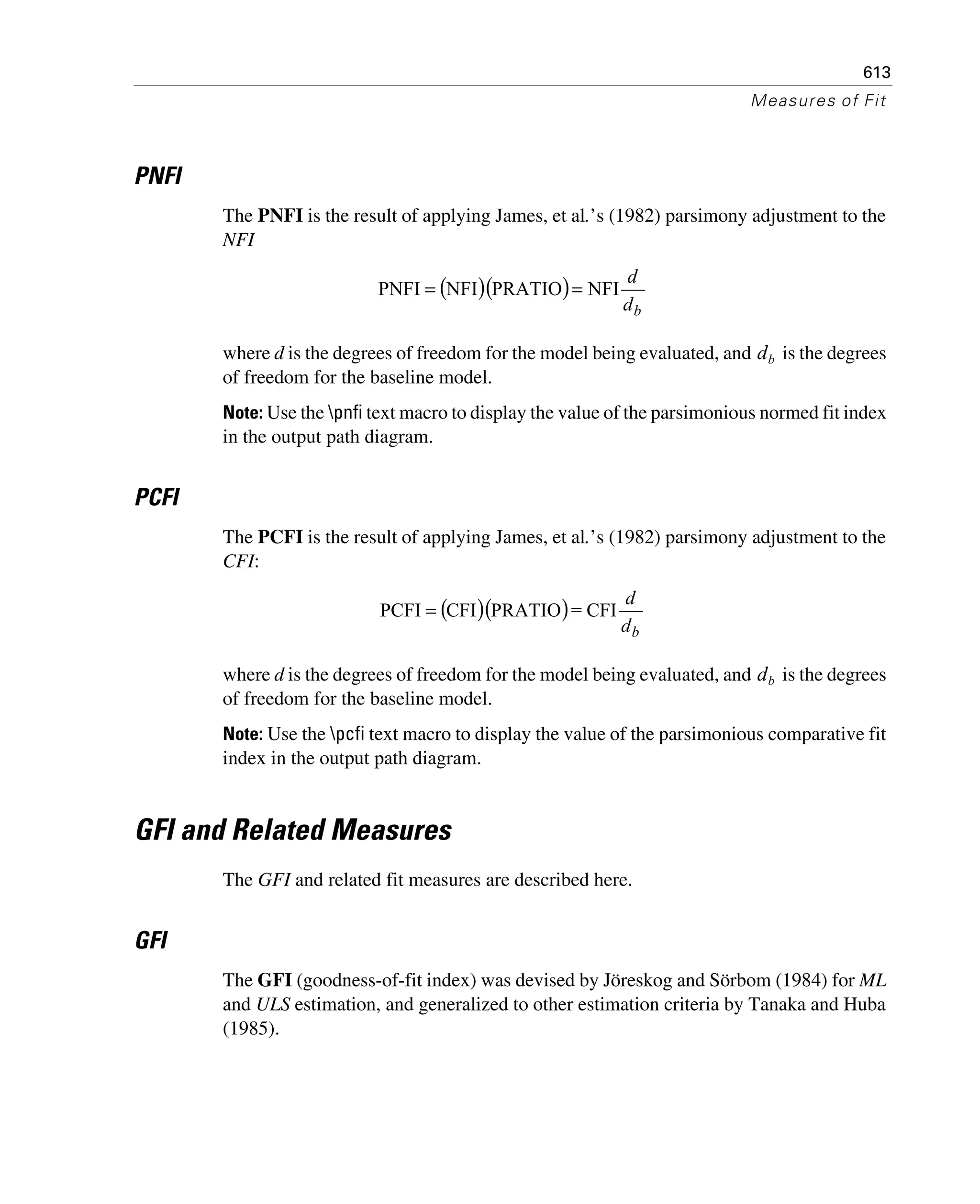 613
Measures of Fit
PNFI
The PNFI is the result of applying James, et al.’s (1982) parsimony adjustment to the
NFI
where d is the degrees of freedom for the model being evaluated, and is the degrees
of freedom for the baseline model.
Note: Use the pnfi text macro to display the value of the parsimonious normed fit index
in the output path diagram.
PCFI
The PCFI is the result of applying James, et al.’s (1982) parsimony adjustment to the
CFI:
where d is the degrees of freedom for the model being evaluated, and is the degrees
of freedom for the baseline model.
Note: Use the pcfi text macro to display the value of the parsimonious comparative fit
index in the output path diagram.
GFI and Related Measures
The GFI and related fit measures are described here.
GFI
The GFI (goodness-of-fit index) was devised by Jöreskog and Sörbom (1984) for ML
and ULS estimation, and generalized to other estimation criteria by Tanaka and Huba
(1985).
( )( )
bd
d
NFIPRATIONFIPNFI ==
db
( )( )
bd
d
CFI=PRATIOCFIPCFI =
db
 