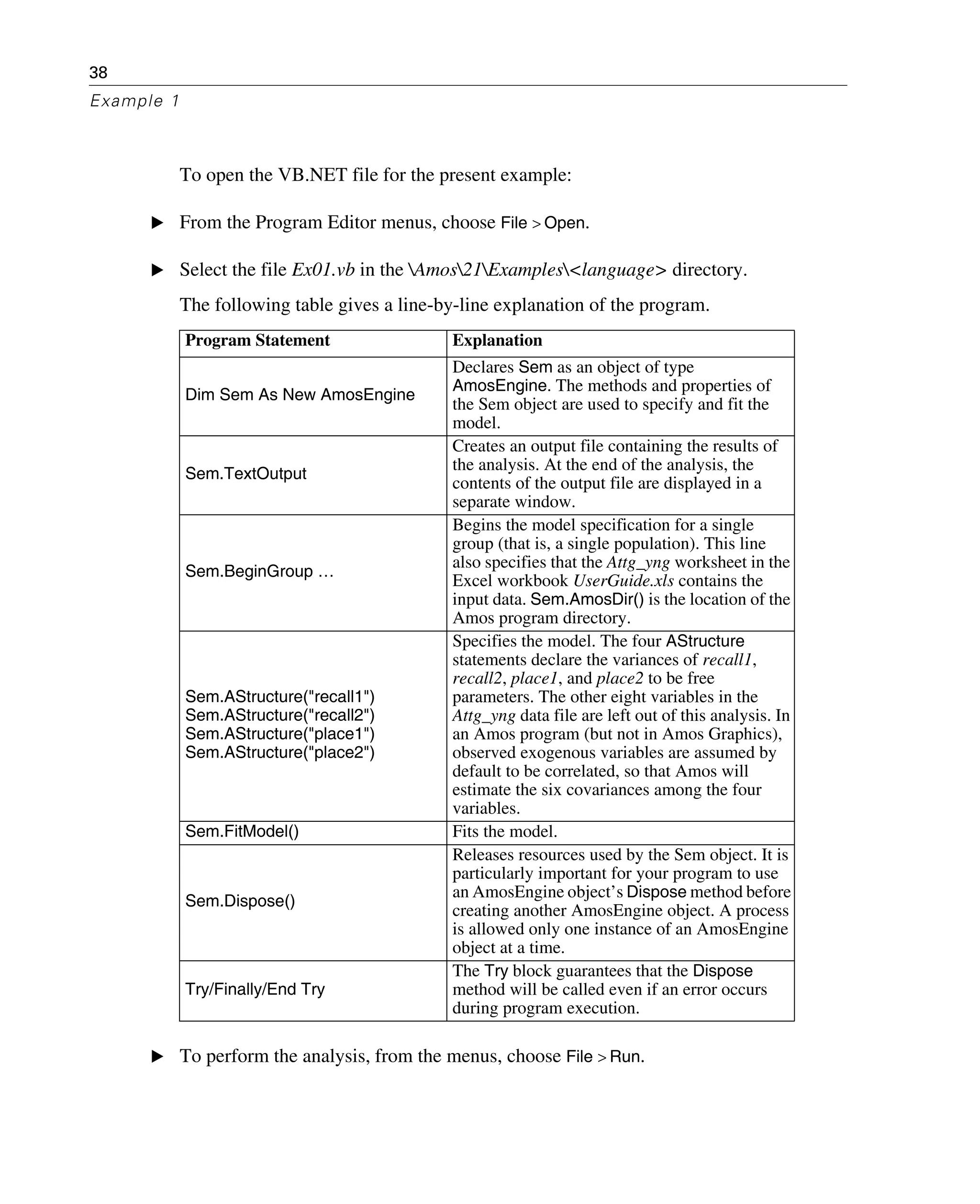 38
Example 1
To open the VB.NET file for the present example:
E From the Program Editor menus, choose File > Open.
E Select the file Ex01.vb in the Amos21Examples<language> directory.
The following table gives a line-by-line explanation of the program.
E To perform the analysis, from the menus, choose File > Run.
Program Statement Explanation
Dim Sem As New AmosEngine
Declares Sem as an object of type
AmosEngine. The methods and properties of
the Sem object are used to specify and fit the
model.
Sem.TextOutput
Creates an output file containing the results of
the analysis. At the end of the analysis, the
contents of the output file are displayed in a
separate window.
Sem.BeginGroup …
Begins the model specification for a single
group (that is, a single population). This line
also specifies that the Attg_yng worksheet in the
Excel workbook UserGuide.xls contains the
input data. Sem.AmosDir() is the location of the
Amos program directory.
Sem.AStructure("recall1")
Sem.AStructure("recall2")
Sem.AStructure("place1")
Sem.AStructure("place2")
Specifies the model. The four AStructure
statements declare the variances of recall1,
recall2, place1, and place2 to be free
parameters. The other eight variables in the
Attg_yng data file are left out of this analysis. In
an Amos program (but not in Amos Graphics),
observed exogenous variables are assumed by
default to be correlated, so that Amos will
estimate the six covariances among the four
variables.
Sem.FitModel() Fits the model.
Sem.Dispose()
Releases resources used by the Sem object. It is
particularly important for your program to use
an AmosEngine object’s Dispose method before
creating another AmosEngine object. A process
is allowed only one instance of an AmosEngine
object at a time.
Try/Finally/End Try
The Try block guarantees that the Dispose
method will be called even if an error occurs
during program execution.
 