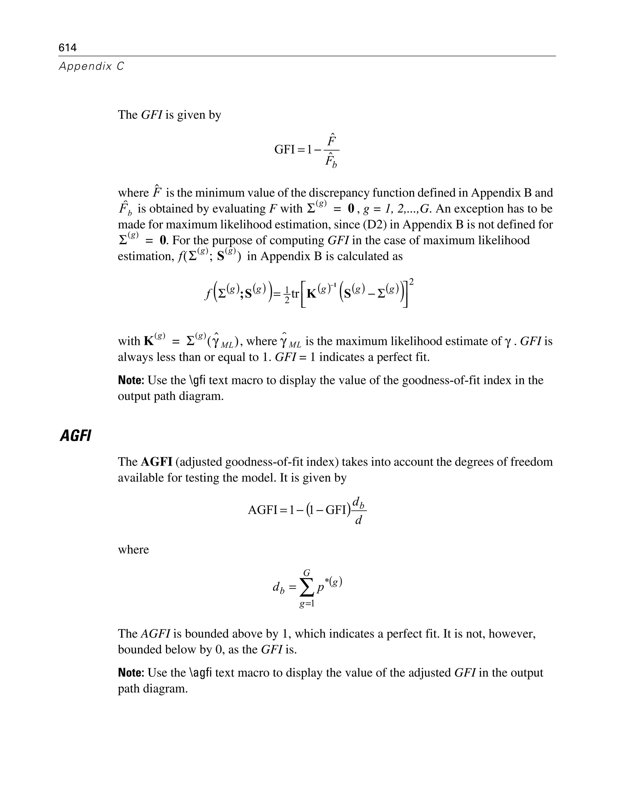 614
Appendix C
The GFI is given by
where is the minimum value of the discrepancy function defined in Appendix B and
is obtained by evaluating F with , g = 1, 2,...,G. An exception has to be
made for maximum likelihood estimation, since (D2) in Appendix B is not defined for
. For the purpose of computing GFI in the case of maximum likelihood
estimation, in Appendix B is calculated as
with , where is the maximum likelihood estimate of . GFI is
always less than or equal to 1. GFI = 1 indicates a perfect fit.
Note: Use the gfi text macro to display the value of the goodness-of-fit index in the
output path diagram.
AGFI
The AGFI (adjusted goodness-of-fit index) takes into account the degrees of freedom
available for testing the model. It is given by
where
The AGFI is bounded above by 1, which indicates a perfect fit. It is not, however,
bounded below by 0, as the GFI is.
Note: Use the agfi text macro to display the value of the adjusted GFI in the output
path diagram.
bF
F
ˆ
ˆ
1GFI −=
Fˆ
Fb
ˆ Σ
g( )
0=
Σ
g( )
0=
f Σ
g( )
S
g( )
;( )
( ) ( )( ) ( ) ( ) ( )( )
2
2
1 tr
⎥⎦
⎤
⎢⎣
⎡ Σ−=Σ
−
ggggg
f SKS;
1
K
g( )
Σ
g( )
γˆ ML( )= γˆ ML γ
( )
d
db
GFI11AGFI −−=
( )
∑
=
=
G
g
g
b pd
1
*
 
