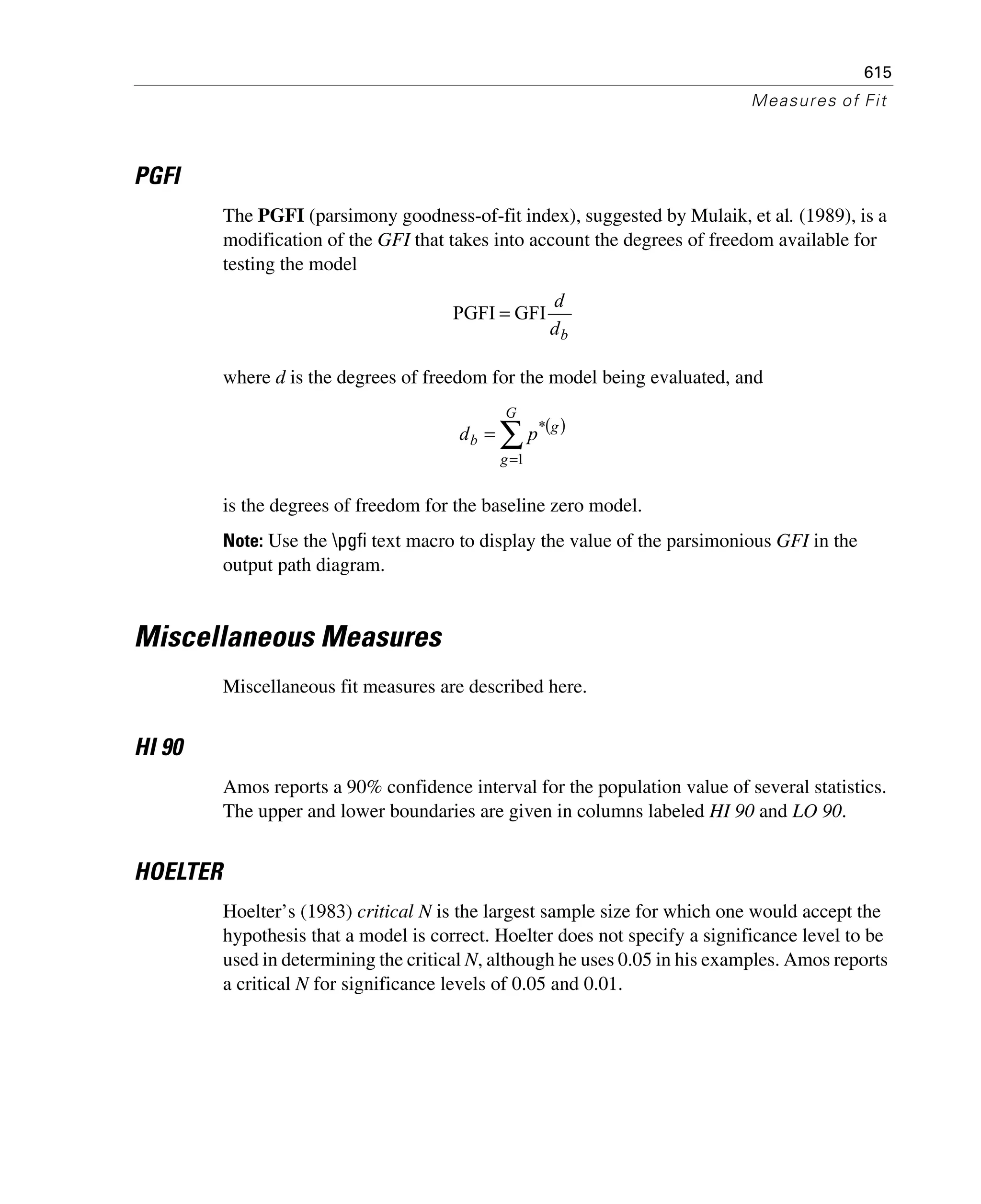 615
Measures of Fit
PGFI
The PGFI (parsimony goodness-of-fit index), suggested by Mulaik, et al. (1989), is a
modification of the GFI that takes into account the degrees of freedom available for
testing the model
where d is the degrees of freedom for the model being evaluated, and
is the degrees of freedom for the baseline zero model.
Note: Use the pgfi text macro to display the value of the parsimonious GFI in the
output path diagram.
Miscellaneous Measures
Miscellaneous fit measures are described here.
HI 90
Amos reports a 90% confidence interval for the population value of several statistics.
The upper and lower boundaries are given in columns labeled HI 90 and LO 90.
HOELTER
Hoelter’s (1983) critical N is the largest sample size for which one would accept the
hypothesis that a model is correct. Hoelter does not specify a significance level to be
used in determining the critical N, although he uses 0.05 in his examples. Amos reports
a critical N for significance levels of 0.05 and 0.01.
bd
d
GFIPGFI =
( )
∑
=
=
G
g
g
b pd
1
*
 