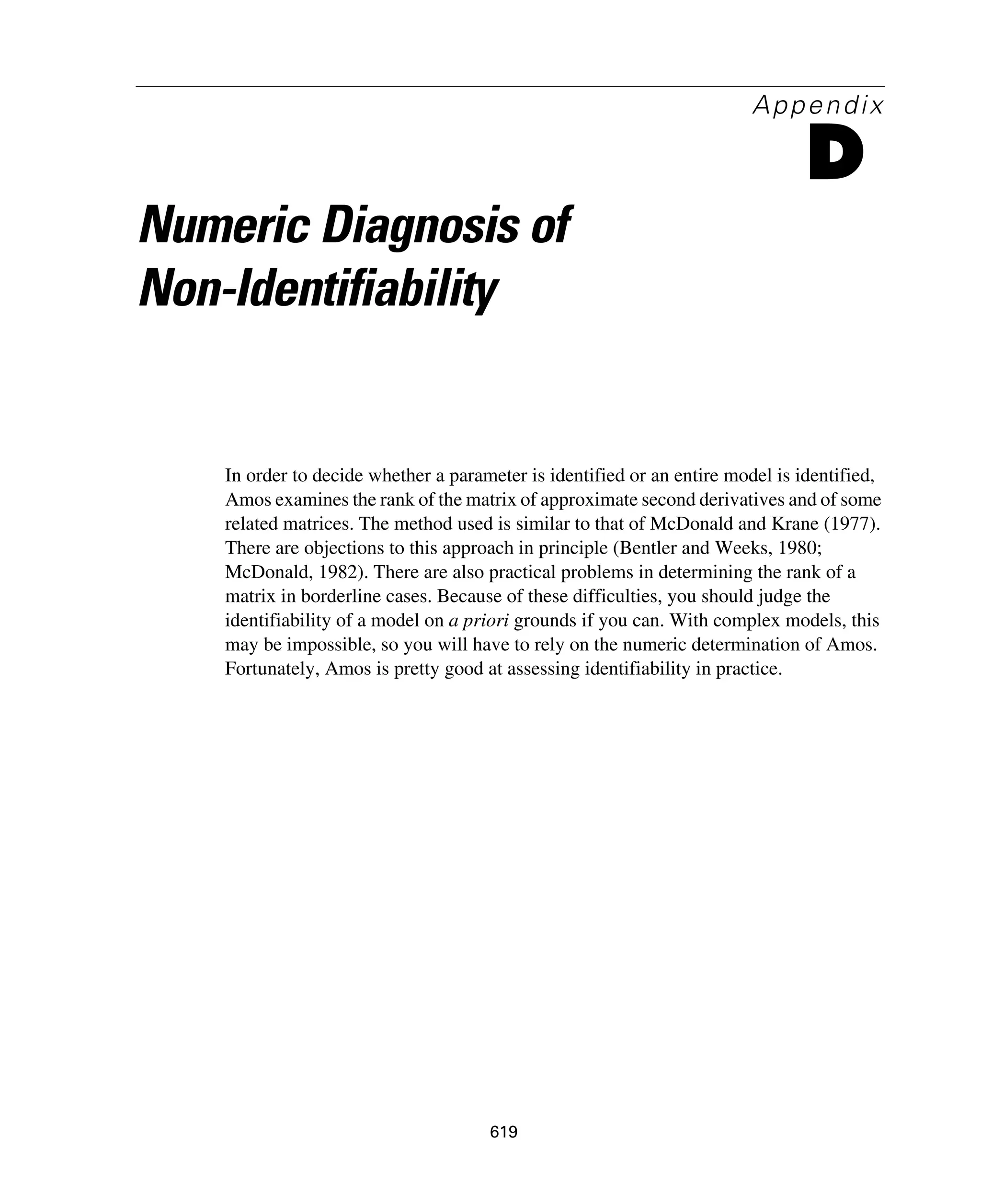 619
Appendix
D
Numeric Diagnosis of
Non-Identifiability
In order to decide whether a parameter is identified or an entire model is identified,
Amos examines the rank of the matrix of approximate second derivatives and of some
related matrices. The method used is similar to that of McDonald and Krane (1977).
There are objections to this approach in principle (Bentler and Weeks, 1980;
McDonald, 1982). There are also practical problems in determining the rank of a
matrix in borderline cases. Because of these difficulties, you should judge the
identifiability of a model on a priori grounds if you can. With complex models, this
may be impossible, so you will have to rely on the numeric determination of Amos.
Fortunately, Amos is pretty good at assessing identifiability in practice.
 