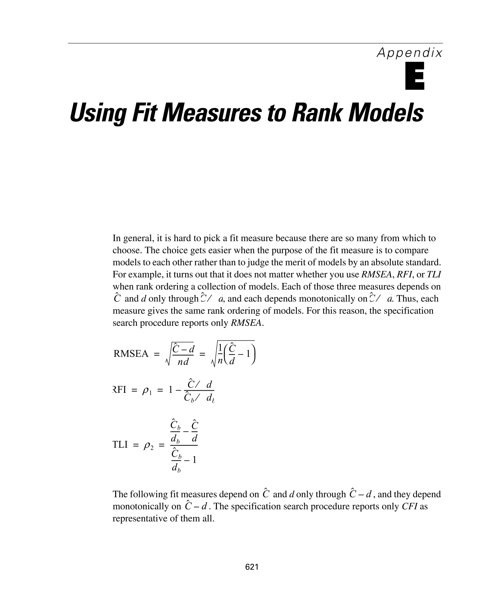 621
Appendix
E
Using Fit Measures to Rank Models
In general, it is hard to pick a fit measure because there are so many from which to
choose. The choice gets easier when the purpose of the fit measure is to compare
models to each other rather than to judge the merit of models by an absolute standard.
For example, it turns out that it does not matter whether you use RMSEA, RFI, or TLI
when rank ordering a collection of models. Each of those three measures depends on
and d only through , and each depends monotonically on . Thus, each
measure gives the same rank ordering of models. For this reason, the specification
search procedure reports only RMSEA.
The following fit measures depend on and d only through , and they depend
monotonically on . The specification search procedure reports only CFI as
representative of them all.
Cˆ Cˆ d⁄ Cˆ d⁄
RMSEA Cˆ d–
nd
-------------
1
n
--- Cˆ
d
---- 1–
⎝ ⎠
⎛ ⎞= =
RFI ρ1 1
Cˆ d⁄
Cˆ b db⁄
------------------–= =
TLI ρ2
Cˆ b
db
------ Cˆ
d
----–
Cˆ b
db
------ 1–
----------------= =
Cˆ Cˆ d–
Cˆ d–
 