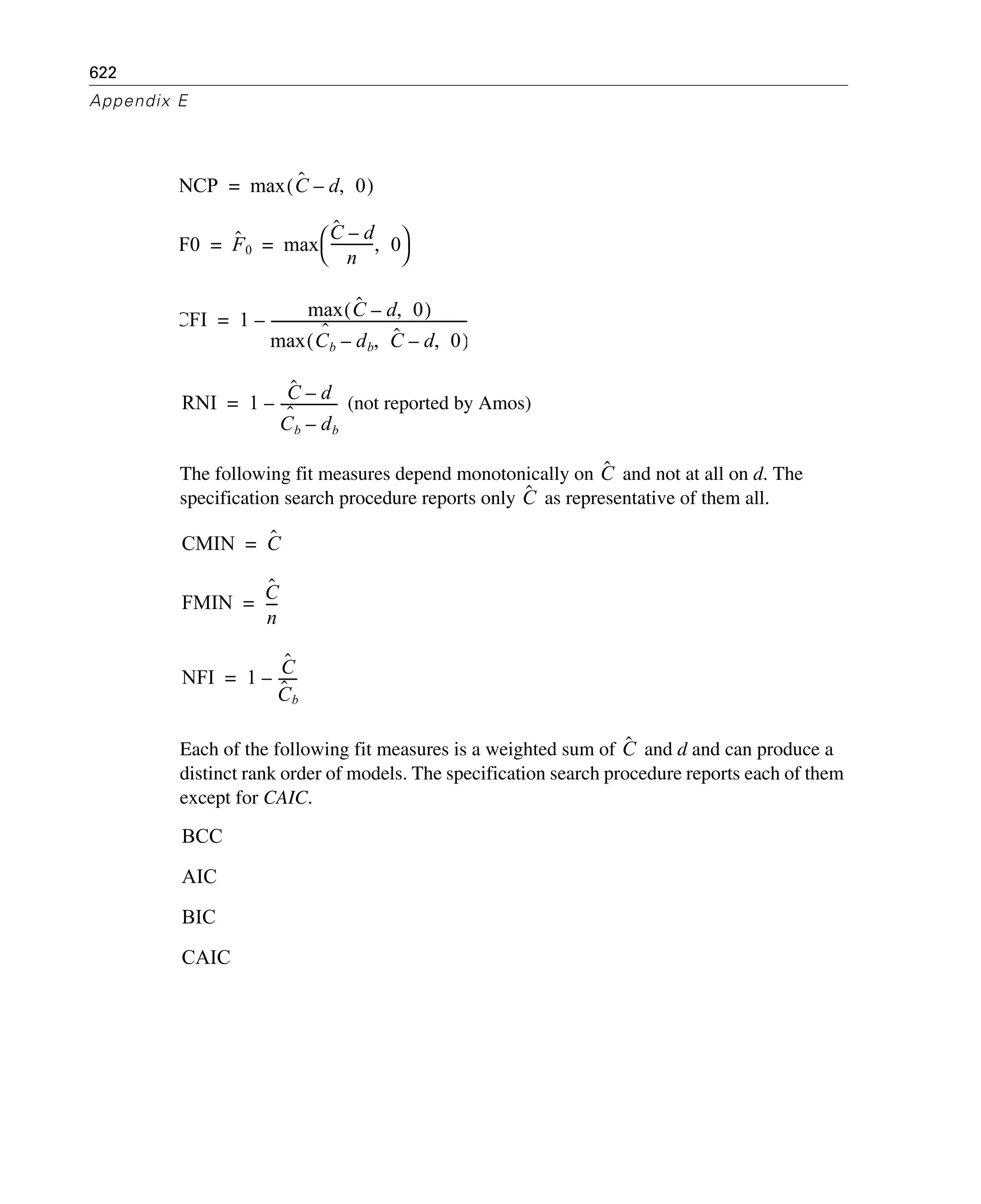 622
Appendix E
(not reported by Amos)
The following fit measures depend monotonically on and not at all on d. The
specification search procedure reports only as representative of them all.
Each of the following fit measures is a weighted sum of and d and can produce a
distinct rank order of models. The specification search procedure reports each of them
except for CAIC.
NCP max Cˆ d– 0,( )=
F0 Fˆ 0 max
Cˆ d–
n
------------- 0,
⎝ ⎠
⎛ ⎞= =
CFI 1 max Cˆ d– 0,( )
max Cb
ˆ
db– Cˆ, d– 0,( )
----------------------------------------------------------–=
RNI 1
Cˆ d–
Cb
ˆ
db–
-----------------–=
Cˆ
Cˆ
CMIN Cˆ=
FMIN
Cˆ
n
----=
NFI 1
Cˆ
Cˆ b
------–=
Cˆ
BCC
AIC
BIC
CAIC
 