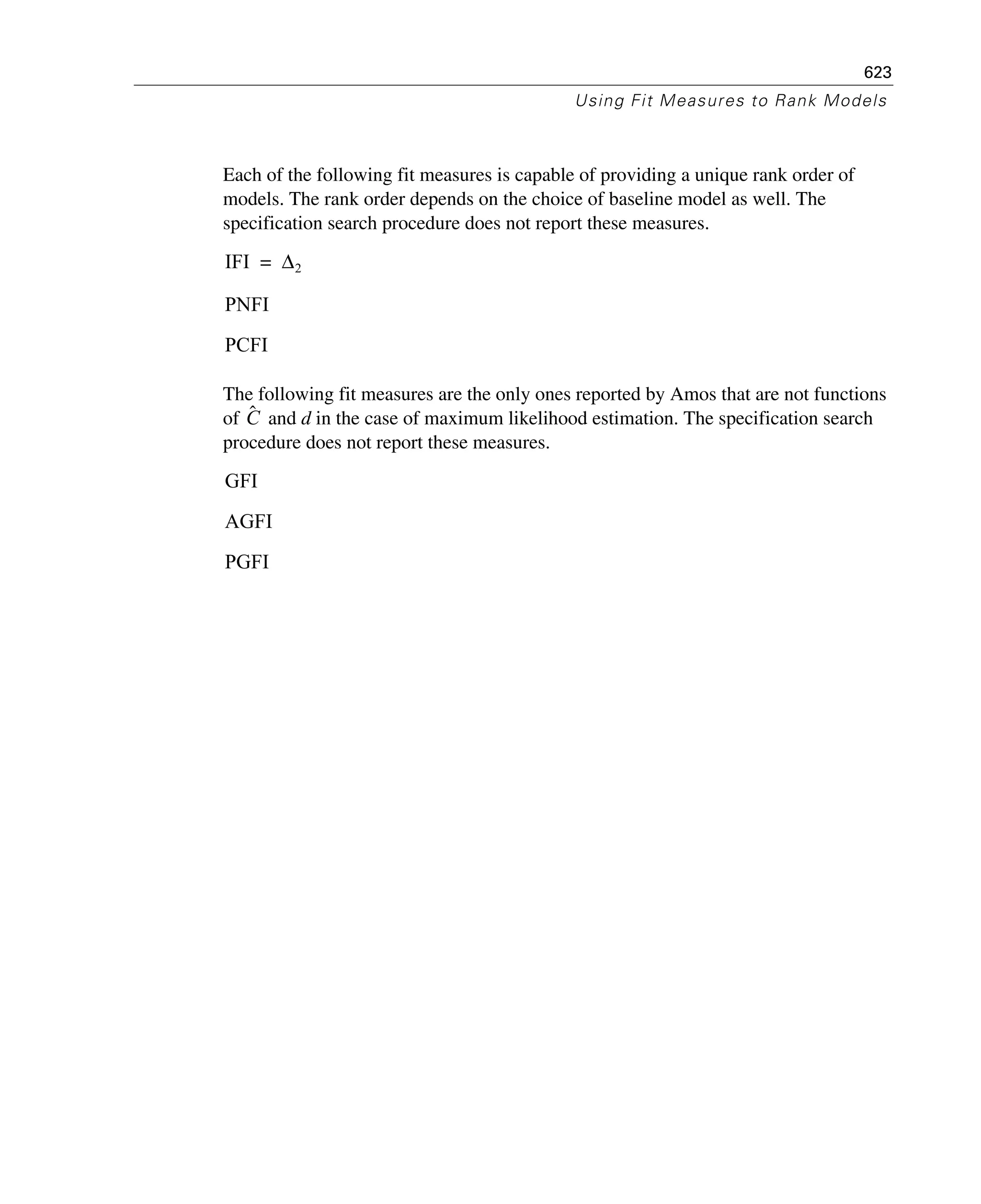 623
Using Fit Measures to Rank Models
Each of the following fit measures is capable of providing a unique rank order of
models. The rank order depends on the choice of baseline model as well. The
specification search procedure does not report these measures.
The following fit measures are the only ones reported by Amos that are not functions
of and d in the case of maximum likelihood estimation. The specification search
procedure does not report these measures.
IFI Δ2=
PNFI
PCFI
Cˆ
GFI
AGFI
PGFI
 