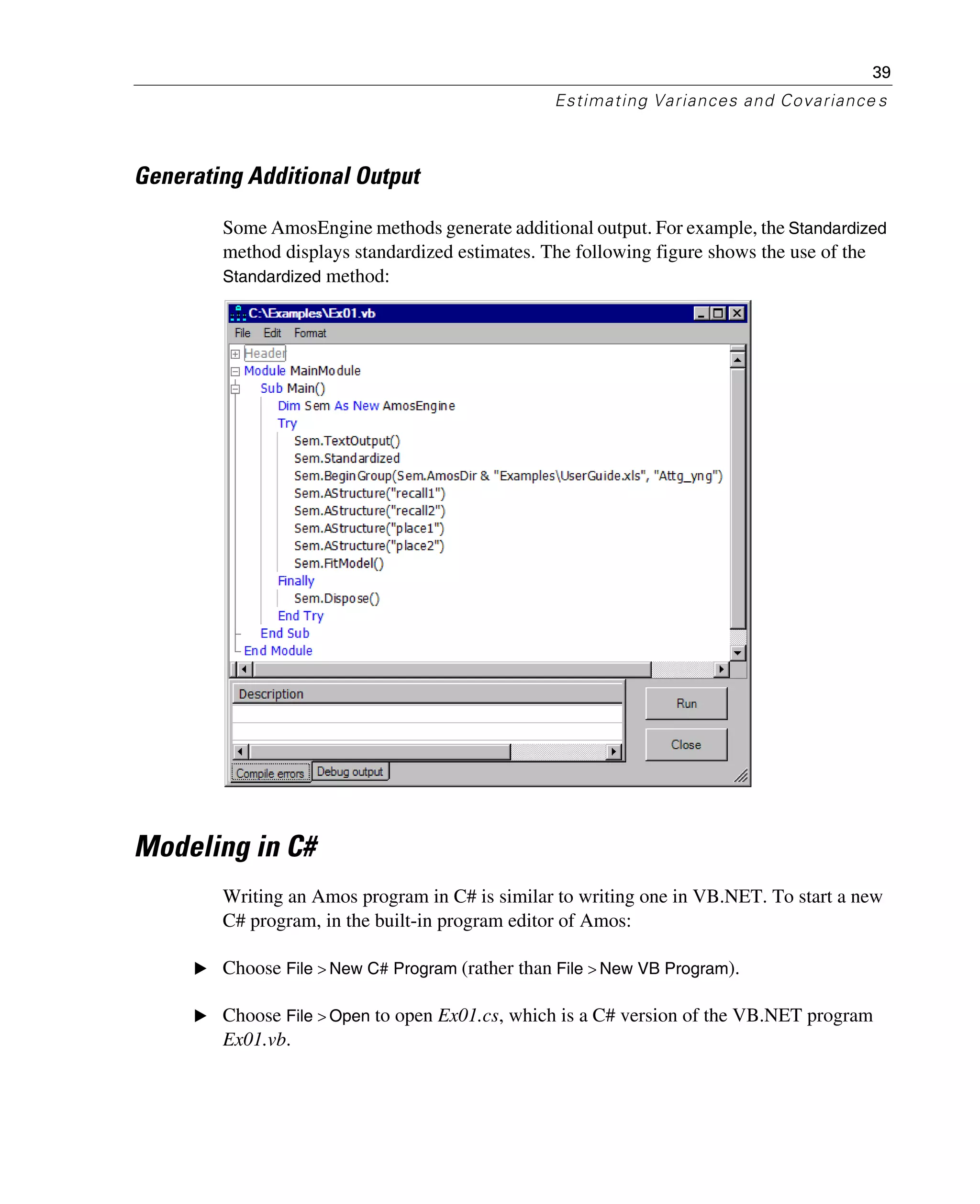 39
Estimating Variances and Covariance s
Generating Additional Output
Some AmosEngine methods generate additional output. For example, the Standardized
method displays standardized estimates. The following figure shows the use of the
Standardized method:
Modeling in C#
Writing an Amos program in C# is similar to writing one in VB.NET. To start a new
C# program, in the built-in program editor of Amos:
E Choose File > New C# Program (rather than File > New VB Program).
E Choose File > Open to open Ex01.cs, which is a C# version of the VB.NET program
Ex01.vb.
 