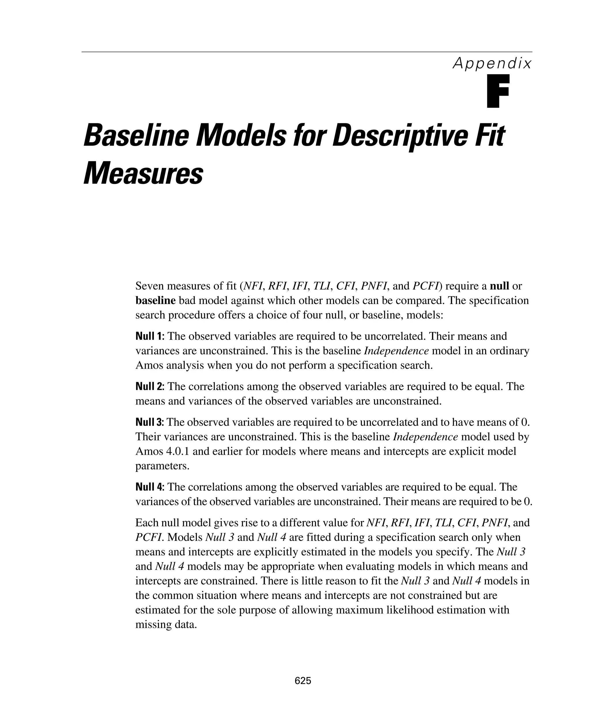 625
Appendix
F
Baseline Models for Descriptive Fit
Measures
Seven measures of fit (NFI, RFI, IFI, TLI, CFI, PNFI, and PCFI) require a null or
baseline bad model against which other models can be compared. The specification
search procedure offers a choice of four null, or baseline, models:
Null 1: The observed variables are required to be uncorrelated. Their means and
variances are unconstrained. This is the baseline Independence model in an ordinary
Amos analysis when you do not perform a specification search.
Null 2: The correlations among the observed variables are required to be equal. The
means and variances of the observed variables are unconstrained.
Null 3: The observed variables are required to be uncorrelated and to have means of 0.
Their variances are unconstrained. This is the baseline Independence model used by
Amos 4.0.1 and earlier for models where means and intercepts are explicit model
parameters.
Null 4: The correlations among the observed variables are required to be equal. The
variances of the observed variables are unconstrained. Their means are required to be 0.
Each null model gives rise to a different value for NFI, RFI, IFI, TLI, CFI, PNFI, and
PCFI. Models Null 3 and Null 4 are fitted during a specification search only when
means and intercepts are explicitly estimated in the models you specify. The Null 3
and Null 4 models may be appropriate when evaluating models in which means and
intercepts are constrained. There is little reason to fit the Null 3 and Null 4 models in
the common situation where means and intercepts are not constrained but are
estimated for the sole purpose of allowing maximum likelihood estimation with
missing data.
 