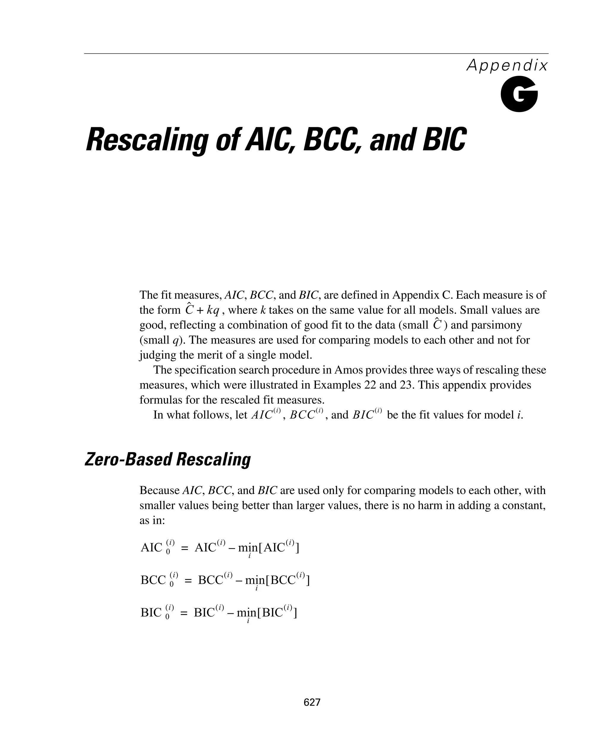 627
Appendix
G
Rescaling of AIC, BCC, and BIC
The fit measures, AIC, BCC, and BIC, are defined in Appendix C. Each measure is of
the form , where k takes on the same value for all models. Small values are
good, reflecting a combination of good fit to the data (small ) and parsimony
(small q). The measures are used for comparing models to each other and not for
judging the merit of a single model.
The specification search procedure in Amos provides three ways of rescaling these
measures, which were illustrated in Examples 22 and 23. This appendix provides
formulas for the rescaled fit measures.
In what follows, let , , and be the fit values for model i.
Zero-Based Rescaling
Because AIC, BCC, and BIC are used only for comparing models to each other, with
smaller values being better than larger values, there is no harm in adding a constant,
as in:
Cˆ kq+
Cˆ
AIC
i( )
BCC
i( )
BIC
i( )
AIC 0
i( )
AIC
i( )
min
i
AIC
i( )
[ ]–=
BCC 0
i( )
BCC
i( )
min
i
BCC
i( )
[ ]–=
BIC 0
i( )
BIC
i( )
min
i
BIC
i( )
[ ]–=
 